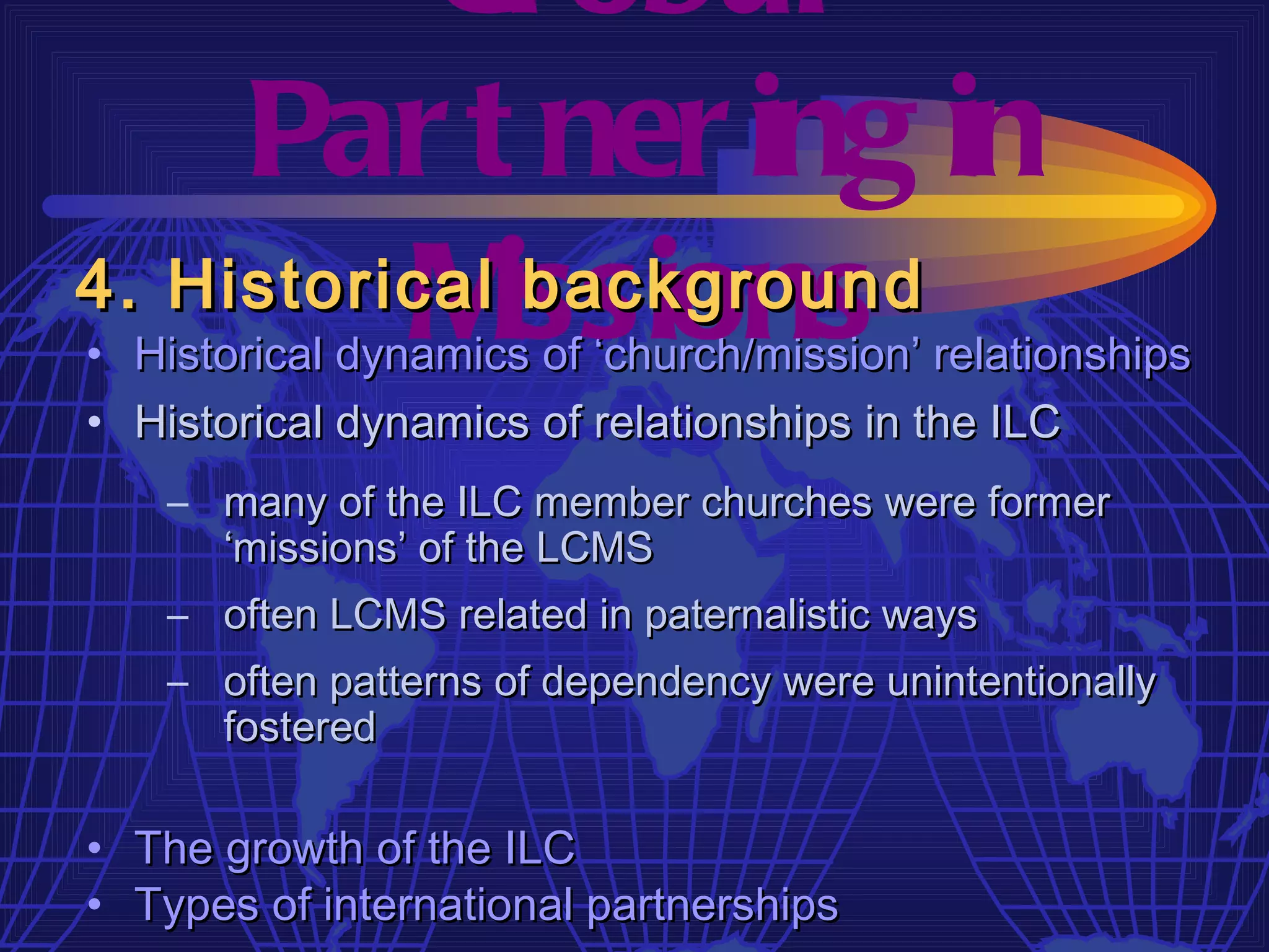 Gl obal
     Par t ner ing in
4. Historical issions
          M    background
• Historical dynamics of ‘church/mission’ relationships
• Historical dynamics of relationships in the ILC
    – many of the ILC member churches were former
      ‘missions’ of the LCMS
    – often LCMS related in paternalistic ways
    – often patterns of dependency were unintentionally
      fostered

• The growth of the ILC
• Types of international partnerships
 
