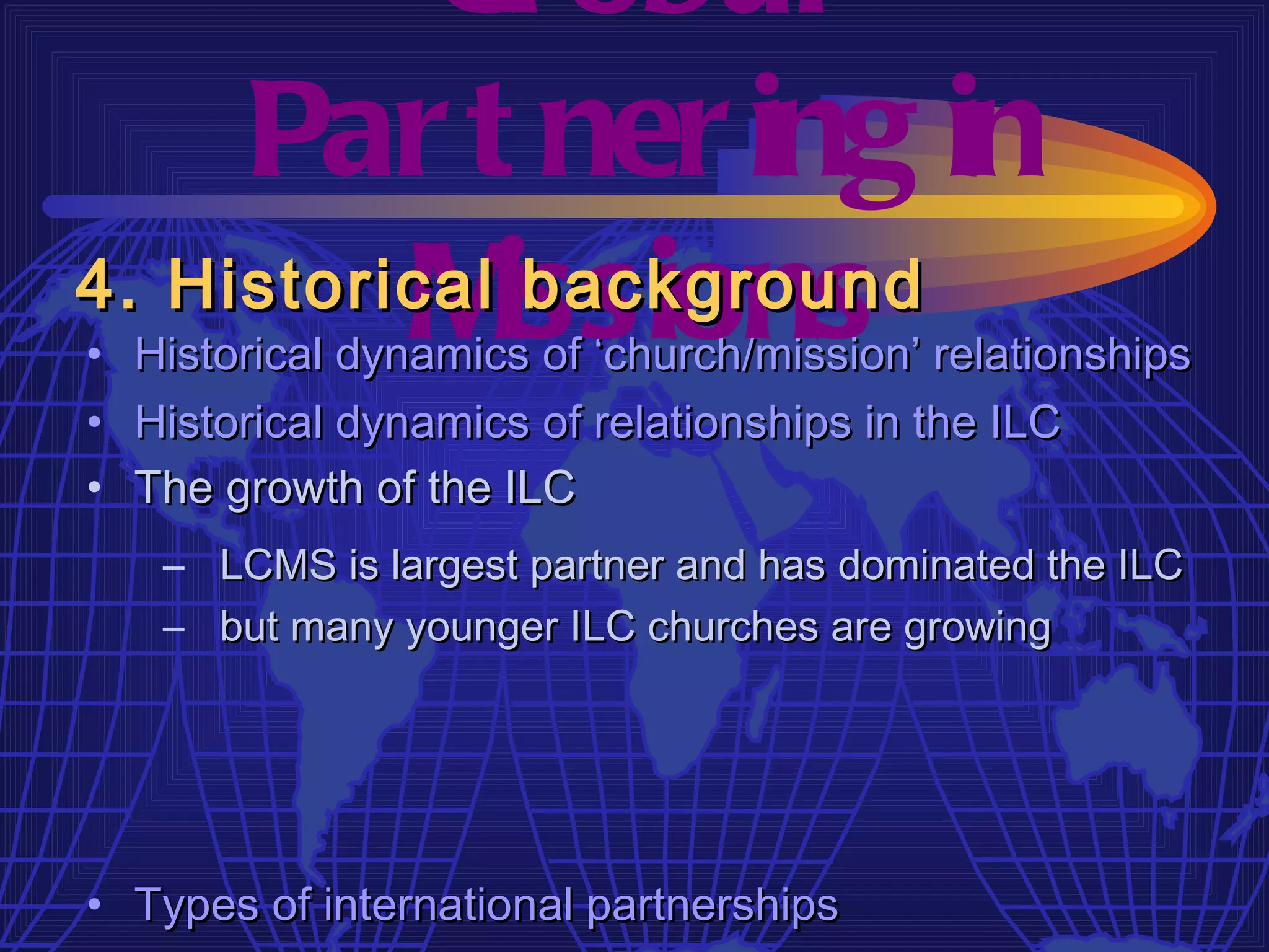Gl obal
     Par t ner ing in
4. Historical issions
          M    background
• Historical dynamics of ‘church/mission’ relationships
• Historical dynamics of relationships in the ILC
• The growth of the ILC
   – LCMS is largest partner and has dominated the ILC
   – but many younger ILC churches are growing




• Types of international partnerships
 