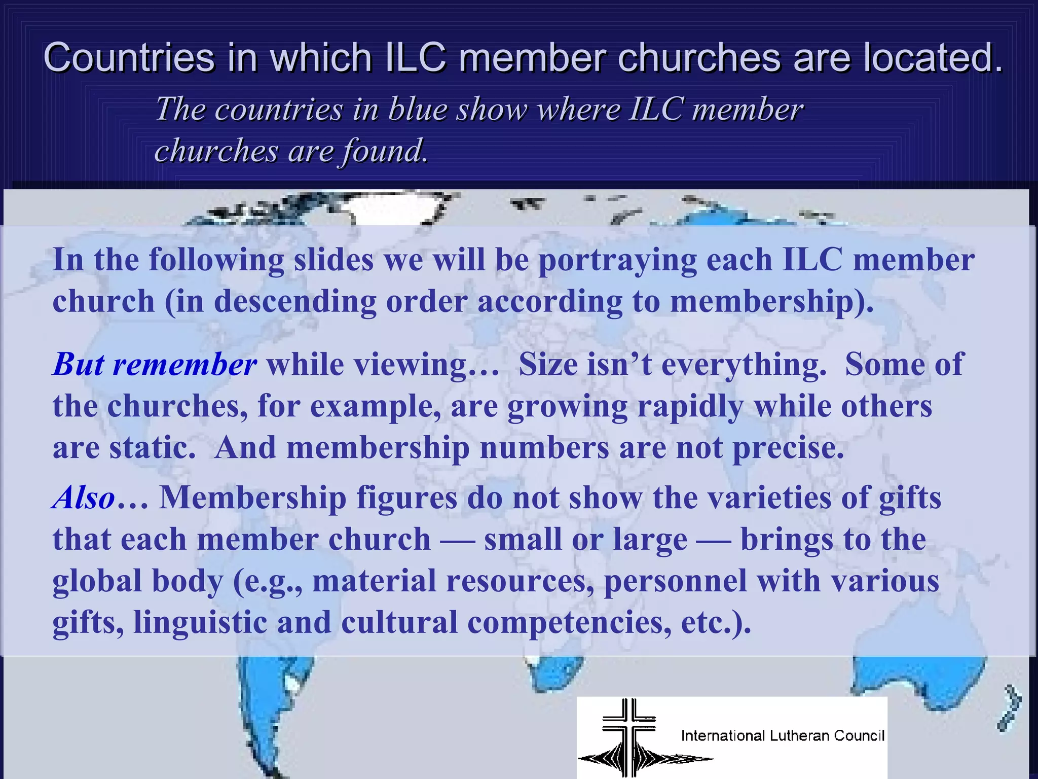 Countries in which ILC member churches are located.
      The countries in blue show where ILC member
      churches are found.


In the following slides we will be portraying each ILC member
church (in descending order according to membership).
But remember while viewing… Size isn’t everything. Some of
the churches, for example, are growing rapidly while others
are static. And membership numbers are not precise.
Also… Membership figures do not show the varieties of gifts
that each member church — small or large — brings to the
global body (e.g., material resources, personnel with various
gifts, linguistic and cultural competencies, etc.).
 
