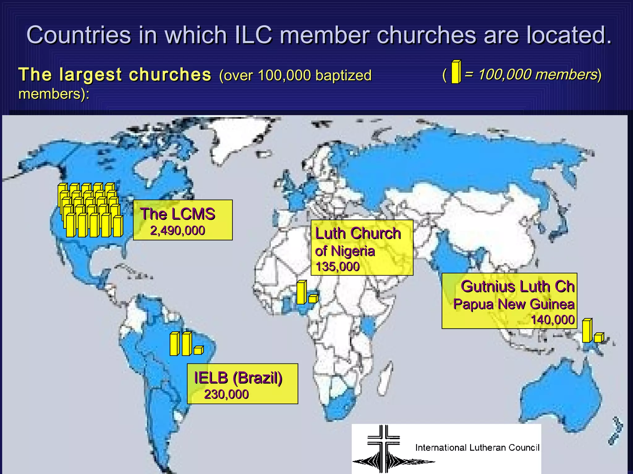 Countries in which ILC member churches are located.
The largest churches (over 100,000 baptized         (    = 100,000 members)
members):




              The LCMS
               2,490,000              Luth Church
                                      of Nigeria
                                      135,000
                                                        Gutnius Luth Ch
                                                        Papua New Guinea
                                                                  140,000



                      IELB (Brazil)
                       230,000
 