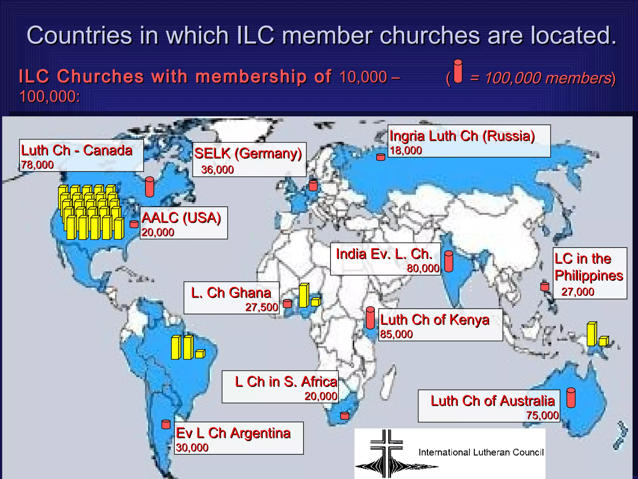 Countries in which ILC member churches are located.
ILC Churches with membership of 10,000 –                                     (   = 100,000 members)
100,000:

                                                                 Ingria Luth Ch (Russia)
Luth Ch - Canada               SELK (Germany)                    18,000
78,000                          36,000



                   AALC (USA)
                   20,000

                                                         India Ev. L. Ch.                     LC in the
                                                                    80,000
                                                                                              Philippines
                              L. Ch Ghana                                                         27,000
                                          27,500
                                                                Luth Ch of Kenya
                                                                85,000



                                         L Ch in S. Africa
                                                    20,000
                                                                          Luth Ch of Australia
                                                                                         75,000
                            Ev L Ch Argentina
                            30,000
 