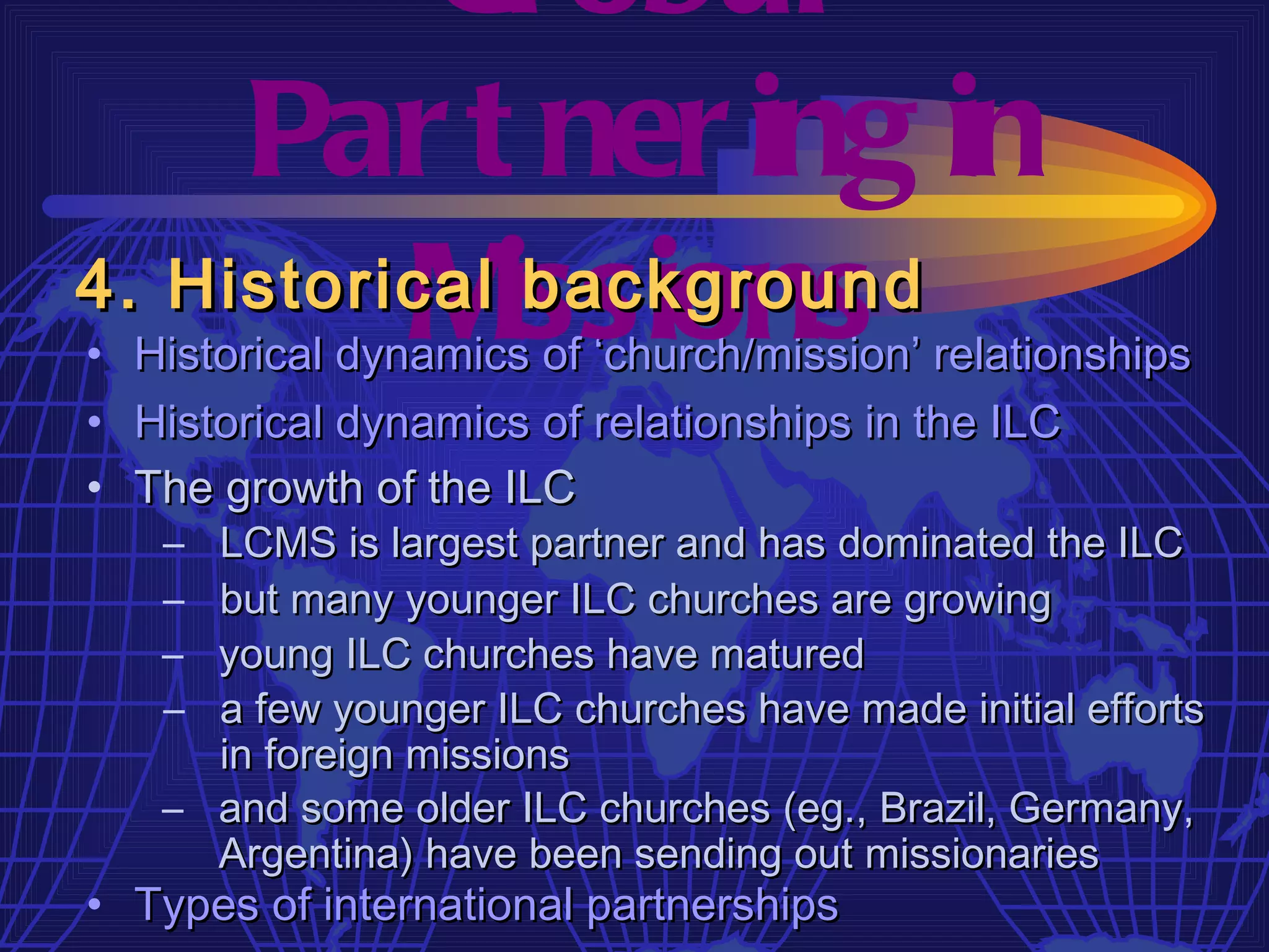 Gl obal
     Par t ner ing in
4. Historical issions
          M    background
• Historical dynamics of ‘church/mission’ relationships
• Historical dynamics of relationships in the ILC
• The growth of the ILC
   – LCMS is largest partner and has dominated the ILC
   – but many younger ILC churches are growing
   – young ILC churches have matured
   – a few younger ILC churches have made initial efforts
     in foreign missions
   – and some older ILC churches (eg., Brazil, Germany,
     Argentina) have been sending out missionaries
• Types of international partnerships
 