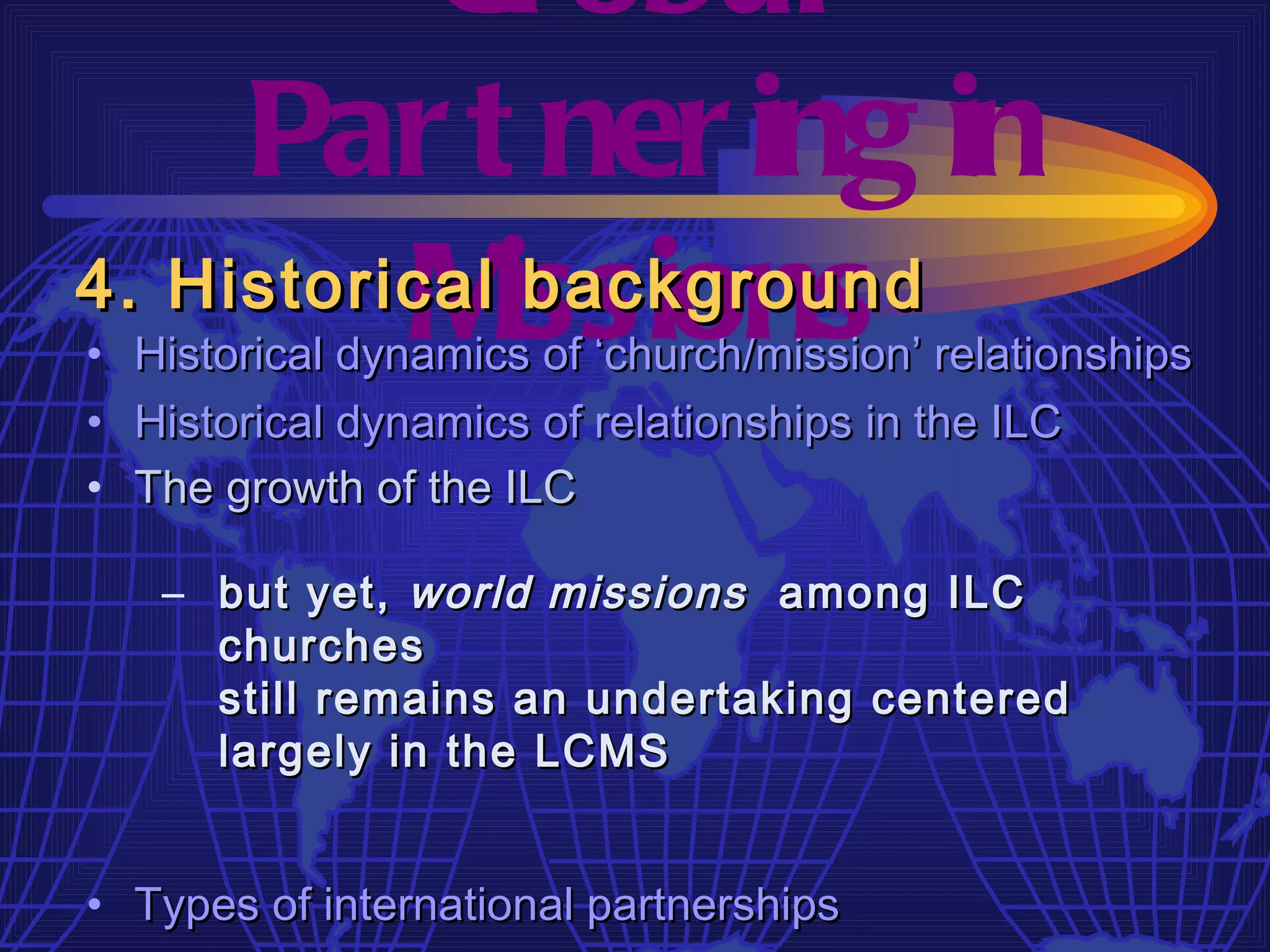 Gl obal
     Par t ner ing in
4. Historical issions
          M    background
• Historical dynamics of ‘church/mission’ relationships
• Historical dynamics of relationships in the ILC
• The growth of the ILC

   – but yet, world missions among ILC
     churches
     still remains an undertaking centered
     largely in the LCMS


• Types of international partnerships
 