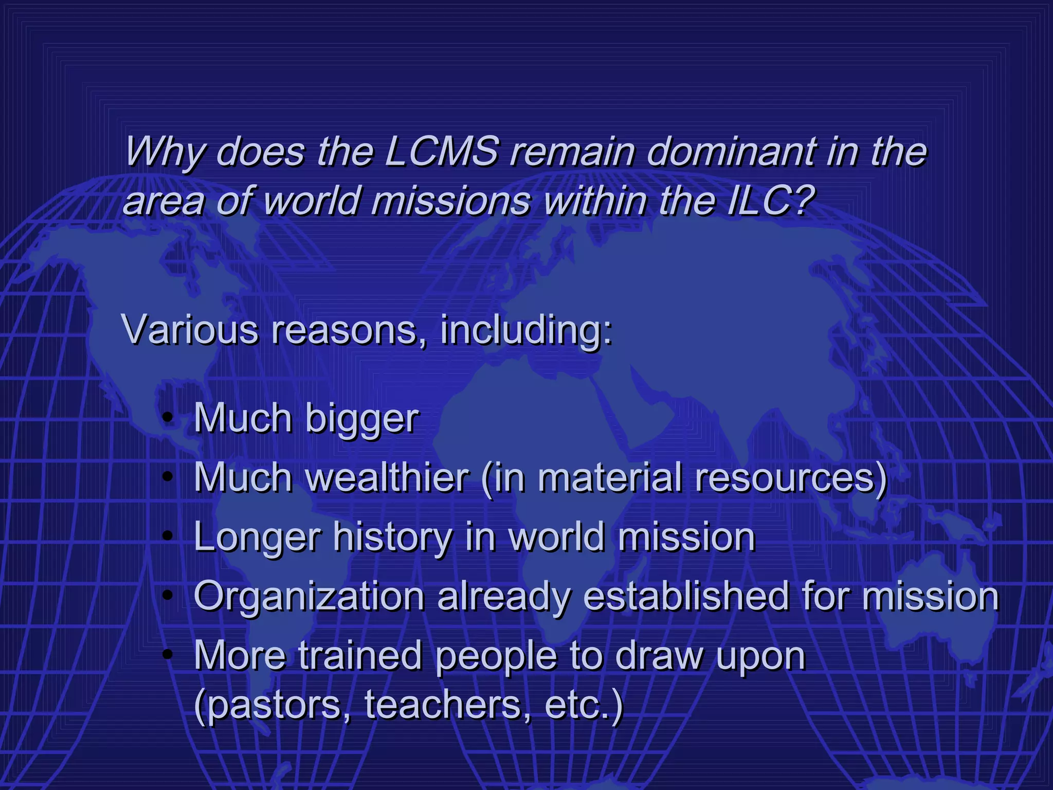 Why does the LCMS remain dominant in the
area of world missions within the ILC?


Various reasons, including:

  •   Much bigger
  •   Much wealthier (in material resources)
  •   Longer history in world mission
  •   Organization already established for mission
  •   More trained people to draw upon
      (pastors, teachers, etc.)
 