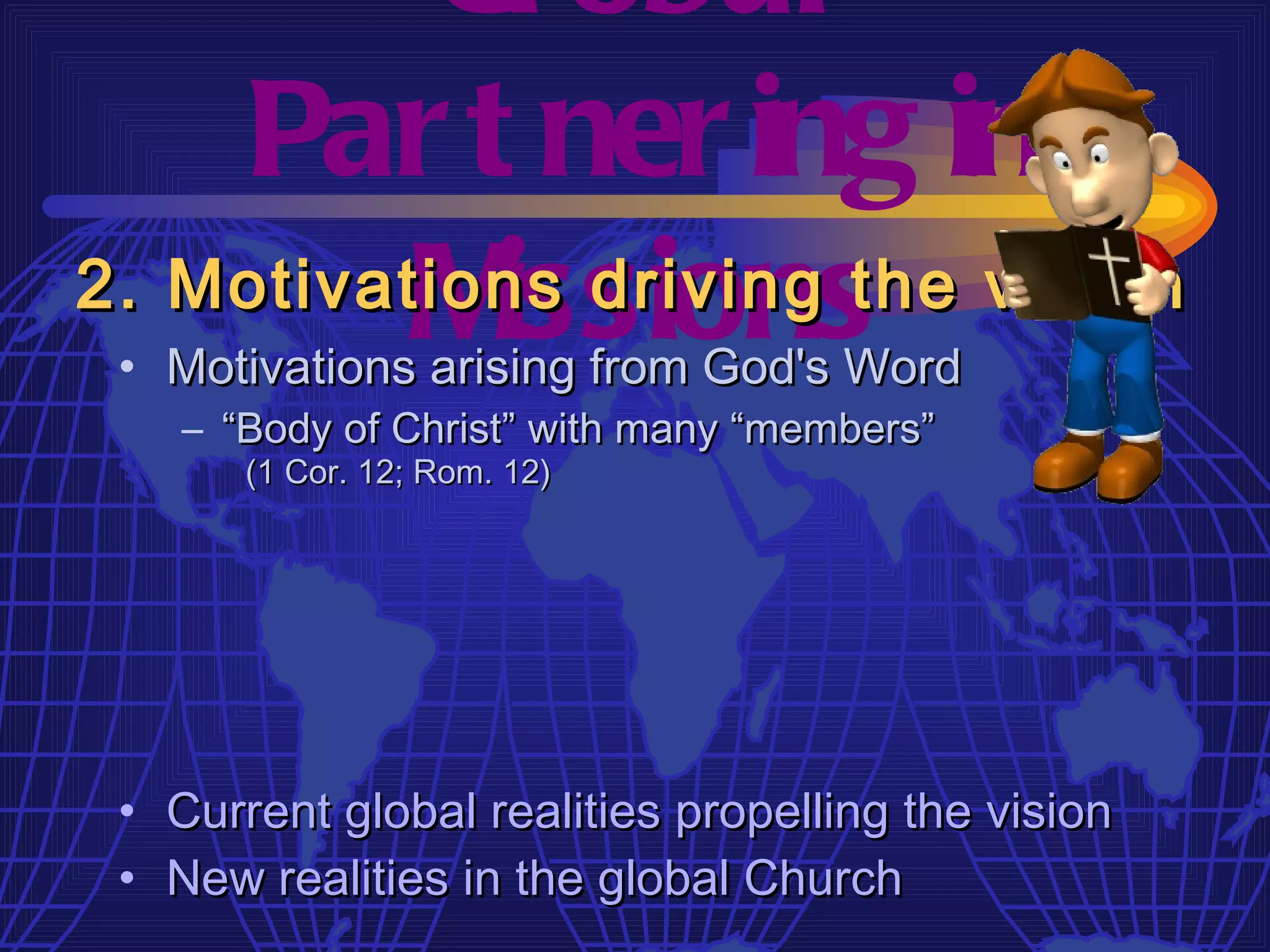 Gl obal
    Par t ner ing in
          M issions
2. Motivations driving the vision
 • Motivations arising from God's Word
    – “Body of Christ” with many “members”
       (1 Cor. 12; Rom. 12)




 • Current global realities propelling the vision
 • New realities in the global Church
 