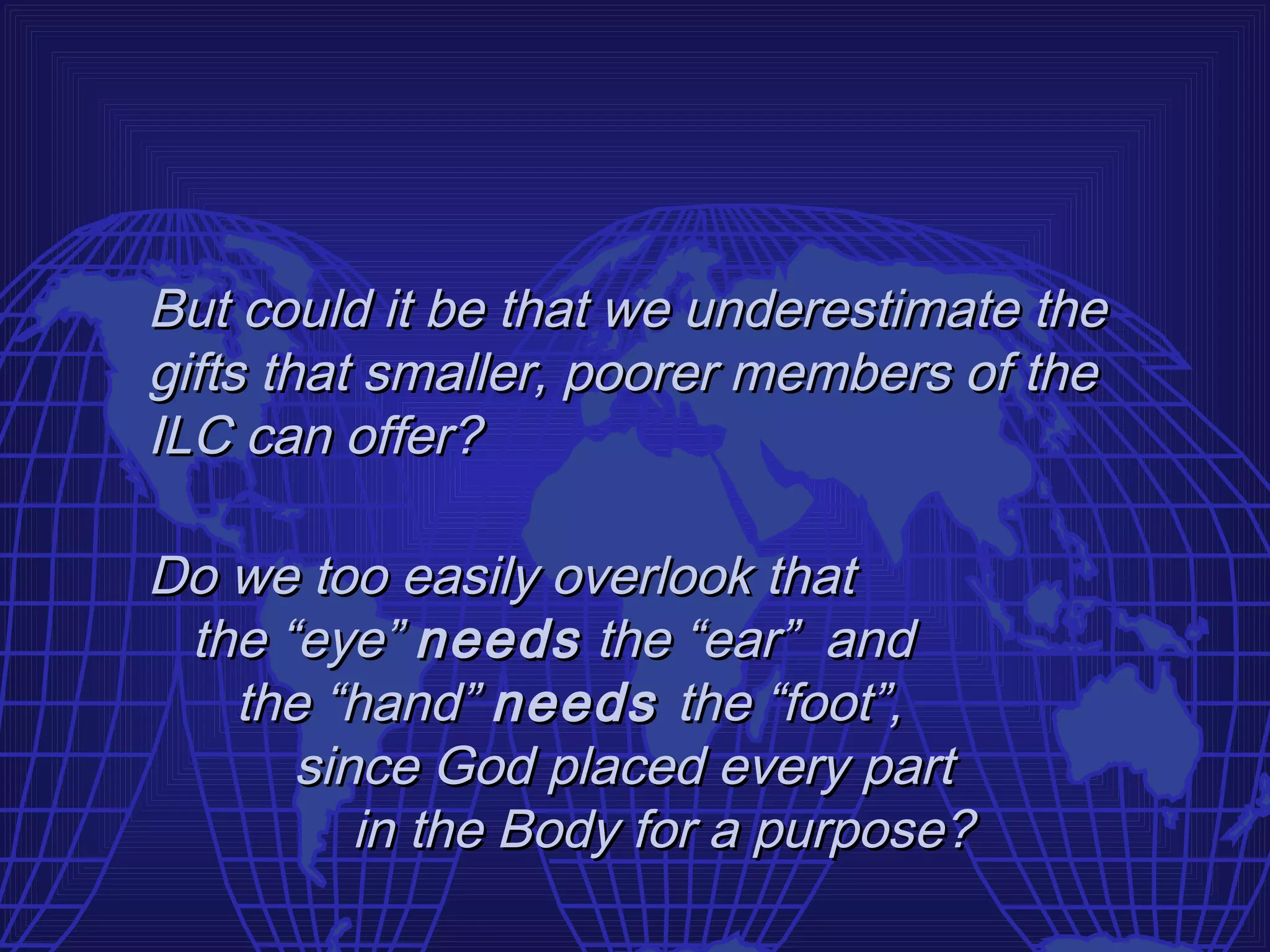 But could it be that we underestimate the
gifts that smaller, poorer members of the
ILC can offer?

Do we too easily overlook that
 the “eye” needs the “ear” and
   the “hand” needs the “foot”,
      since God placed every part
         in the Body for a purpose?
 