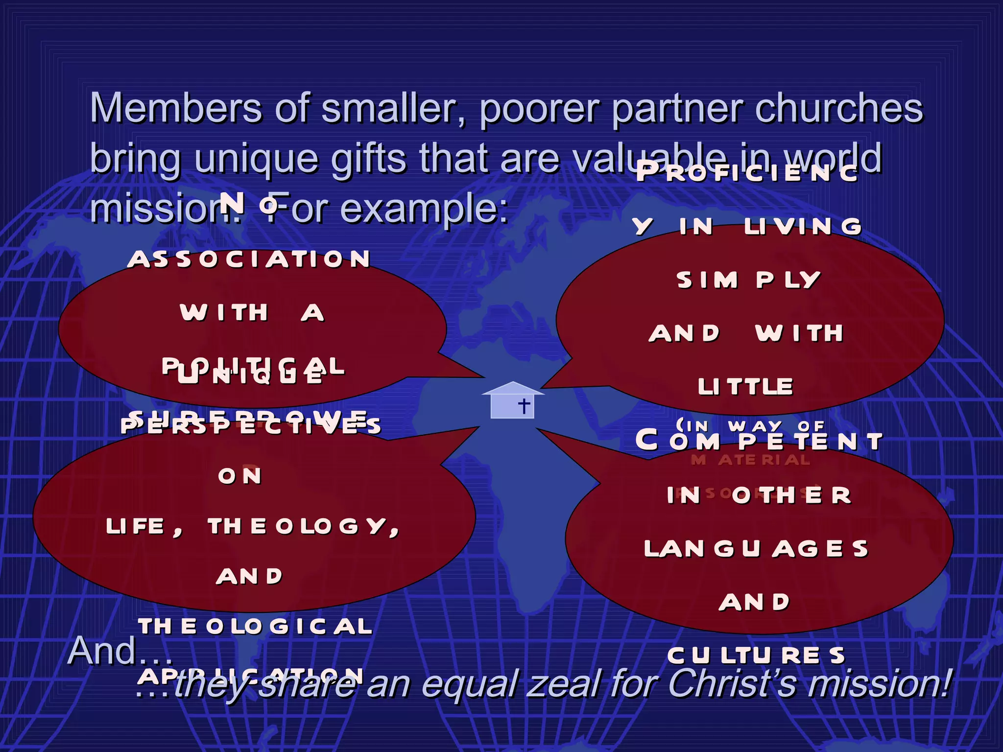 Members of smaller, poorer partner churches
 bring unique gifts that are valuable ini world
                                P ro fi c e n c
 mission. o example:
        N For                   y i n li vi n g
   as s o c i ati o n               s i m p ly
       w i th a                   an d w i th
      pU n iti c al
        o li q u e                     li ttle
   p e rse rp o w es
   s u p p e c ti ve
                                 C o m ateay al f n t
                                    (i n w
                                             eo
                                       m p ri te
          orn                      ire s oo rc e se r
                                    n u th )
  li fe , th e o lo g y,
                                 lan g u ag e s
          an d
                                         an d
     th e o lo g i c al
And…                               c u ltu re s
     …theycshare an equal zeal for Christ’s mission!
     ap p li ati o n
 