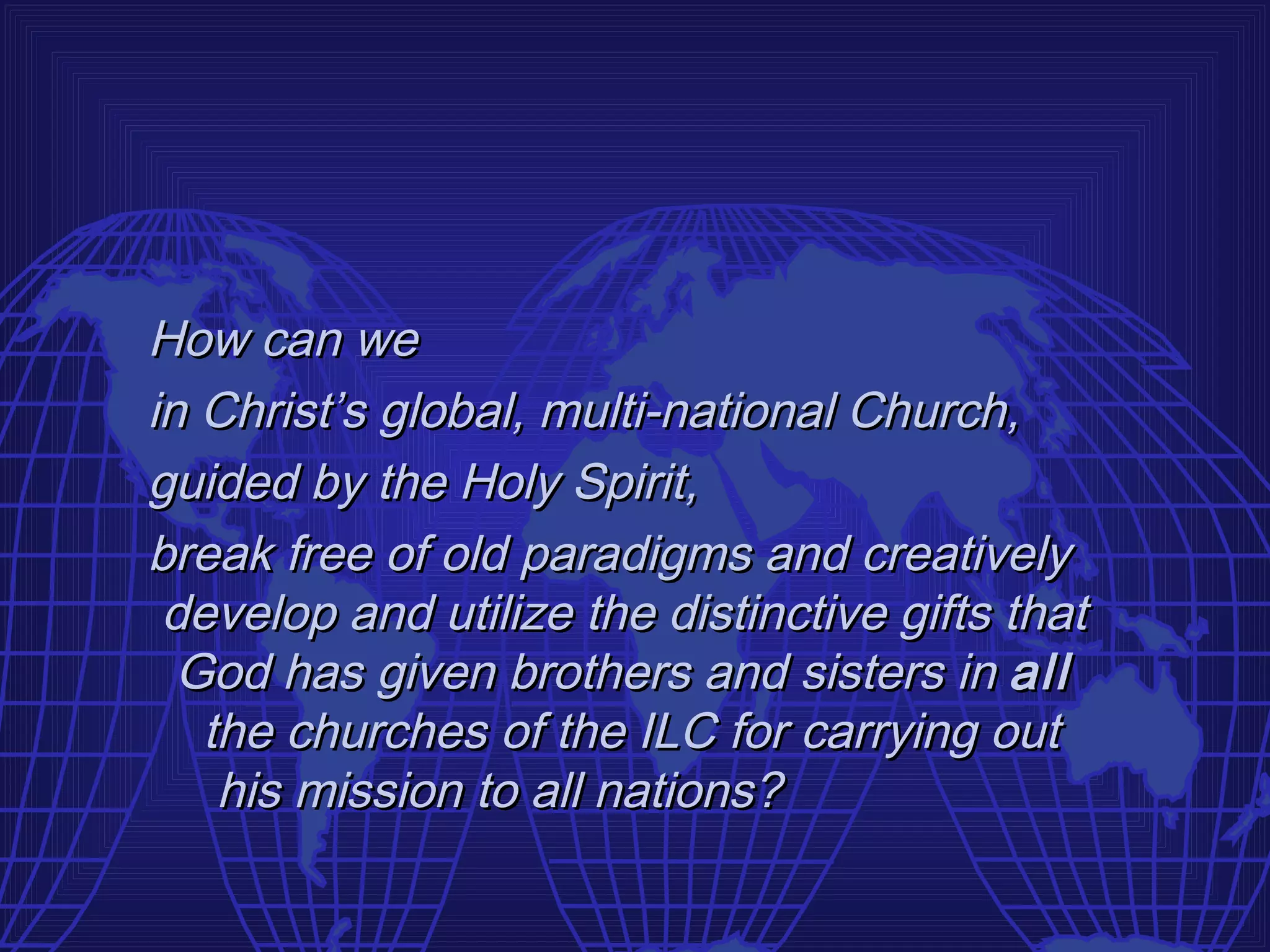 How can we
in Christ’s global, multi-national Church,
guided by the Holy Spirit,
break free of old paradigms and creatively
 develop and utilize the distinctive gifts that
  God has given brothers and sisters in all
   the churches of the ILC for carrying out
    his mission to all nations?
 