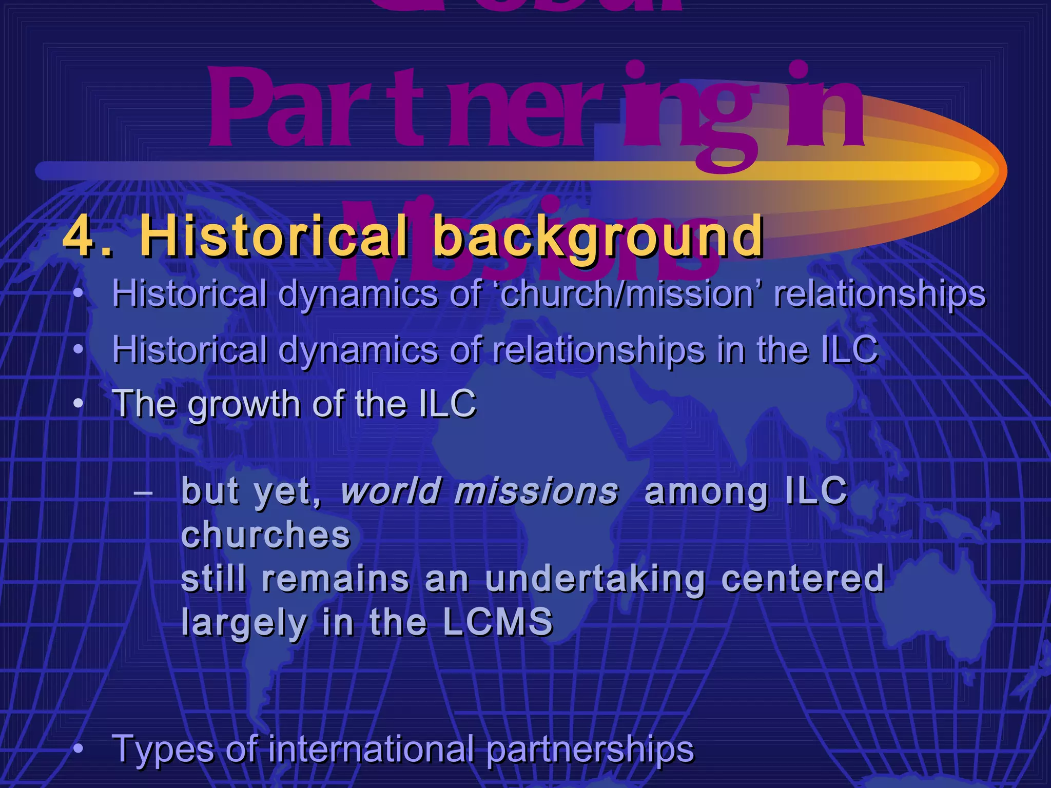 Gl obal
     Par t ner ing in
4. Historical issions
          M    background
• Historical dynamics of ‘church/mission’ relationships
• Historical dynamics of relationships in the ILC
• The growth of the ILC

   – but yet, world missions among ILC
     churches
     still remains an undertaking centered
     largely in the LCMS


• Types of international partnerships
 