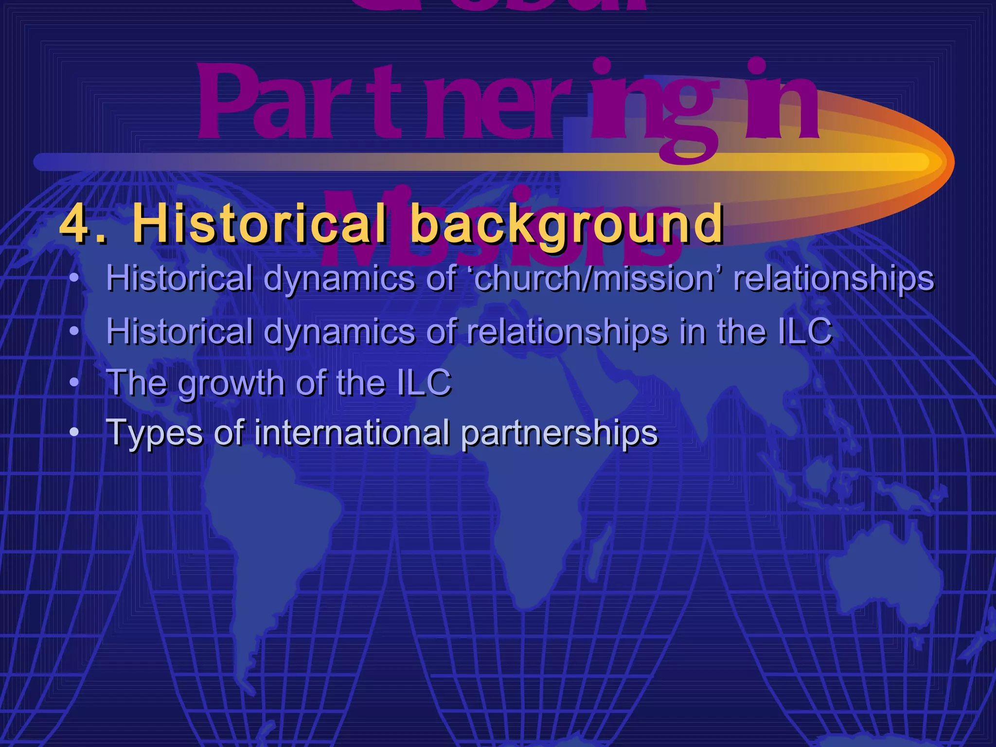 Gl obal
     Par t ner ing in
4. Historical issions
          M    background
•   Historical dynamics of ‘church/mission’ relationships
•   Historical dynamics of relationships in the ILC
•   The growth of the ILC
•   Types of international partnerships
 