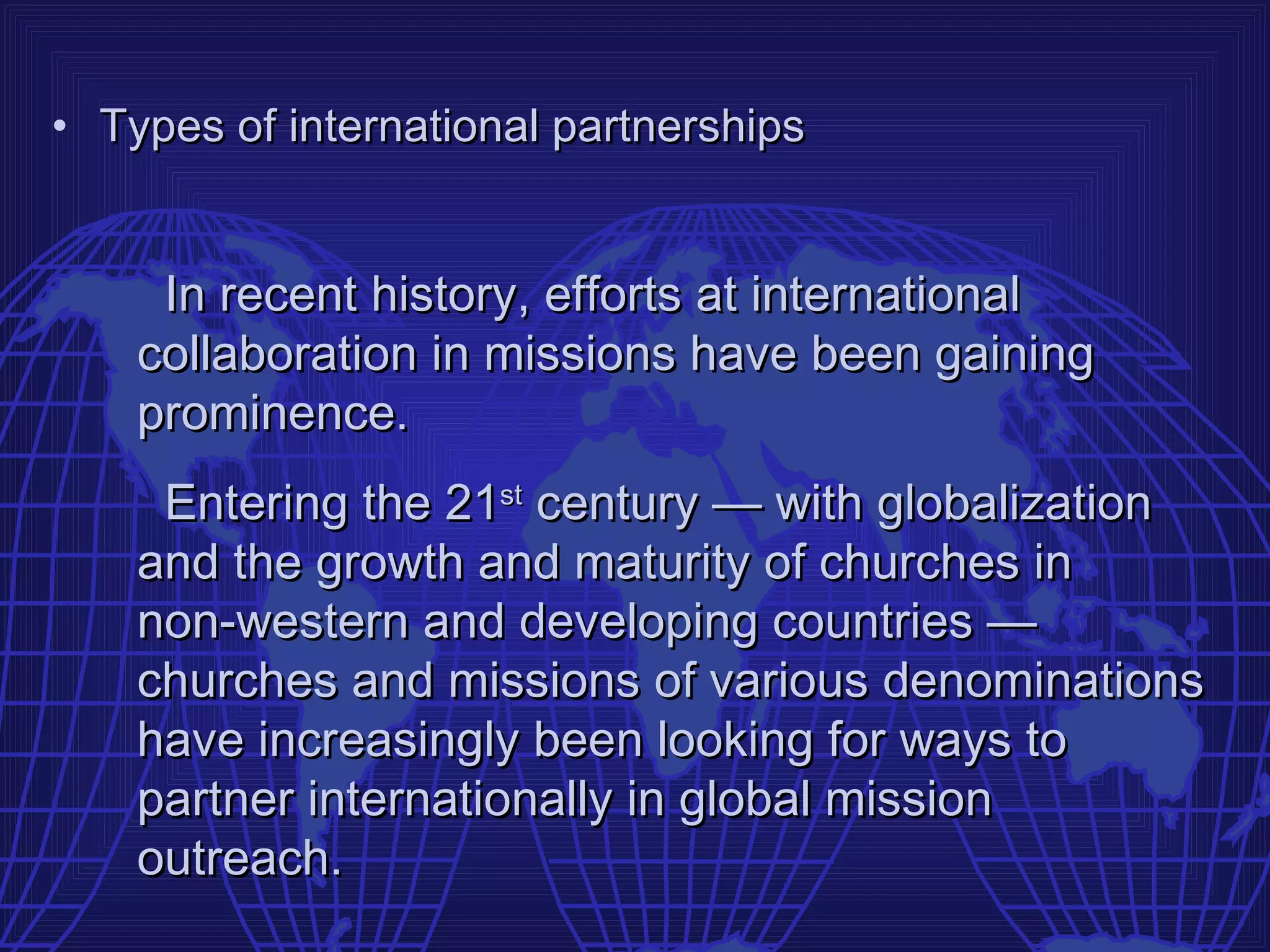 • Types of international partnerships


     In recent history, efforts at international
    collaboration in missions have been gaining
    prominence.
     Entering the 21st century — with globalization
    and the growth and maturity of churches in
    non-western and developing countries —
    churches and missions of various denominations
    have increasingly been looking for ways to
    partner internationally in global mission
    outreach.
 