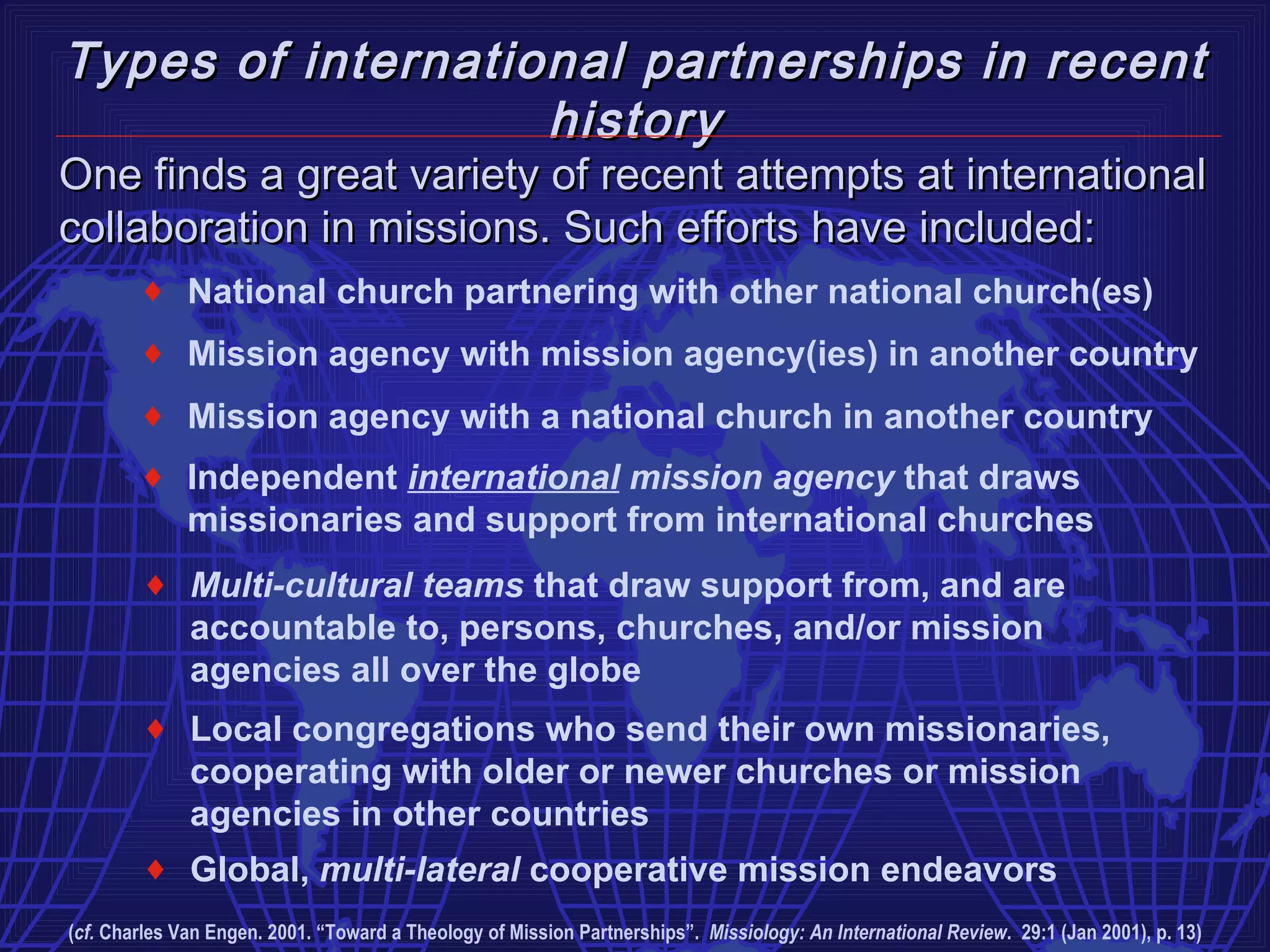 Types of international partnerships in recent
                   history
One finds a great variety of recent attempts at international
collaboration in missions. Such efforts have included:
        ♦ National church partnering with other national church(es)
        ♦ Mission agency with mission agency(ies) in another country
        ♦ Mission agency with a national church in another country
        ♦ Independent international mission agency that draws
          missionaries and support from international churches
        ♦ Multi-cultural teams that draw support from, and are
          accountable to, persons, churches, and/or mission
          agencies all over the globe
        ♦ Local congregations who send their own missionaries,
          cooperating with older or newer churches or mission
          agencies in other countries
        ♦ Global, multi-lateral cooperative mission endeavors
(cf. Charles Van Engen. 2001. “Toward a Theology of Mission Partnerships”. Missiology: An International Review. 29:1 (Jan 2001), p. 13)
 