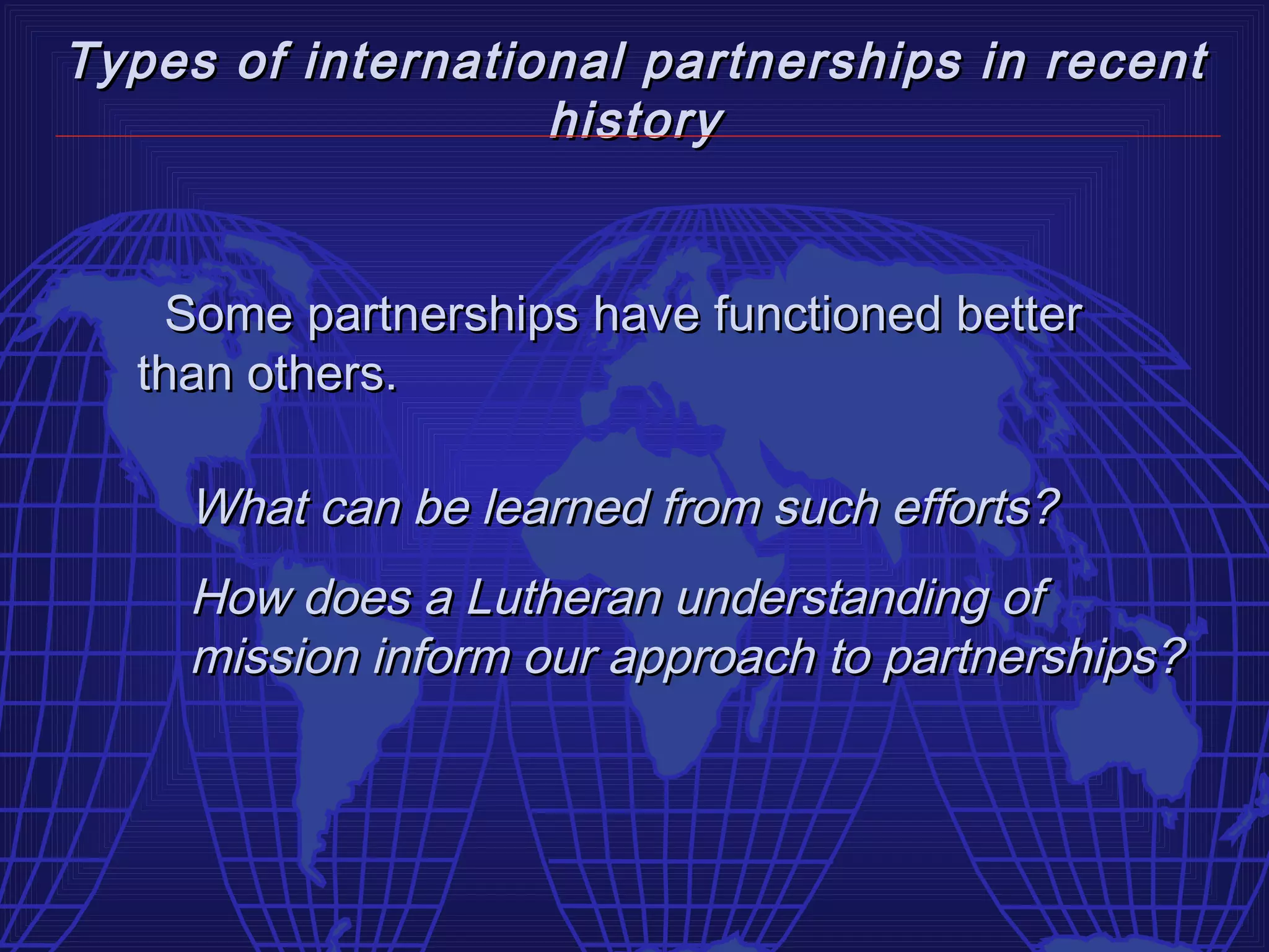 Types of international partnerships in recent
                   history


   Some partnerships have functioned better
  than others.

    What can be learned from such efforts?
    How does a Lutheran understanding of
    mission inform our approach to partnerships?
 