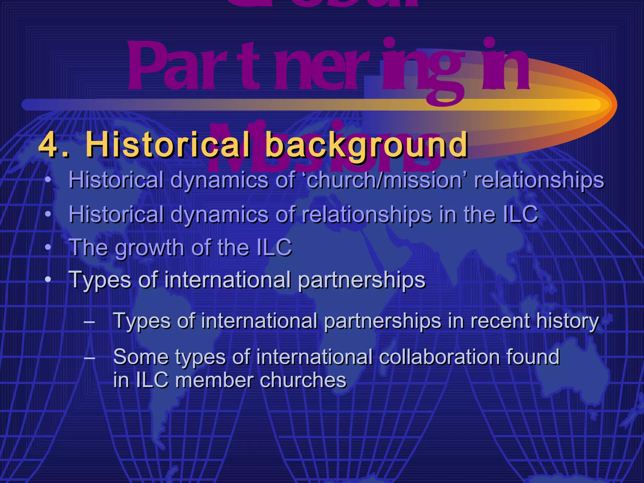 Gl obal
     Par t ner ing in
4. Historical issions
          M    background
•   Historical dynamics of ‘church/mission’ relationships
•   Historical dynamics of relationships in the ILC
•   The growth of the ILC
•   Types of international partnerships
     – Types of international partnerships in recent history
     – Some types of international collaboration found
       in ILC member churches
 