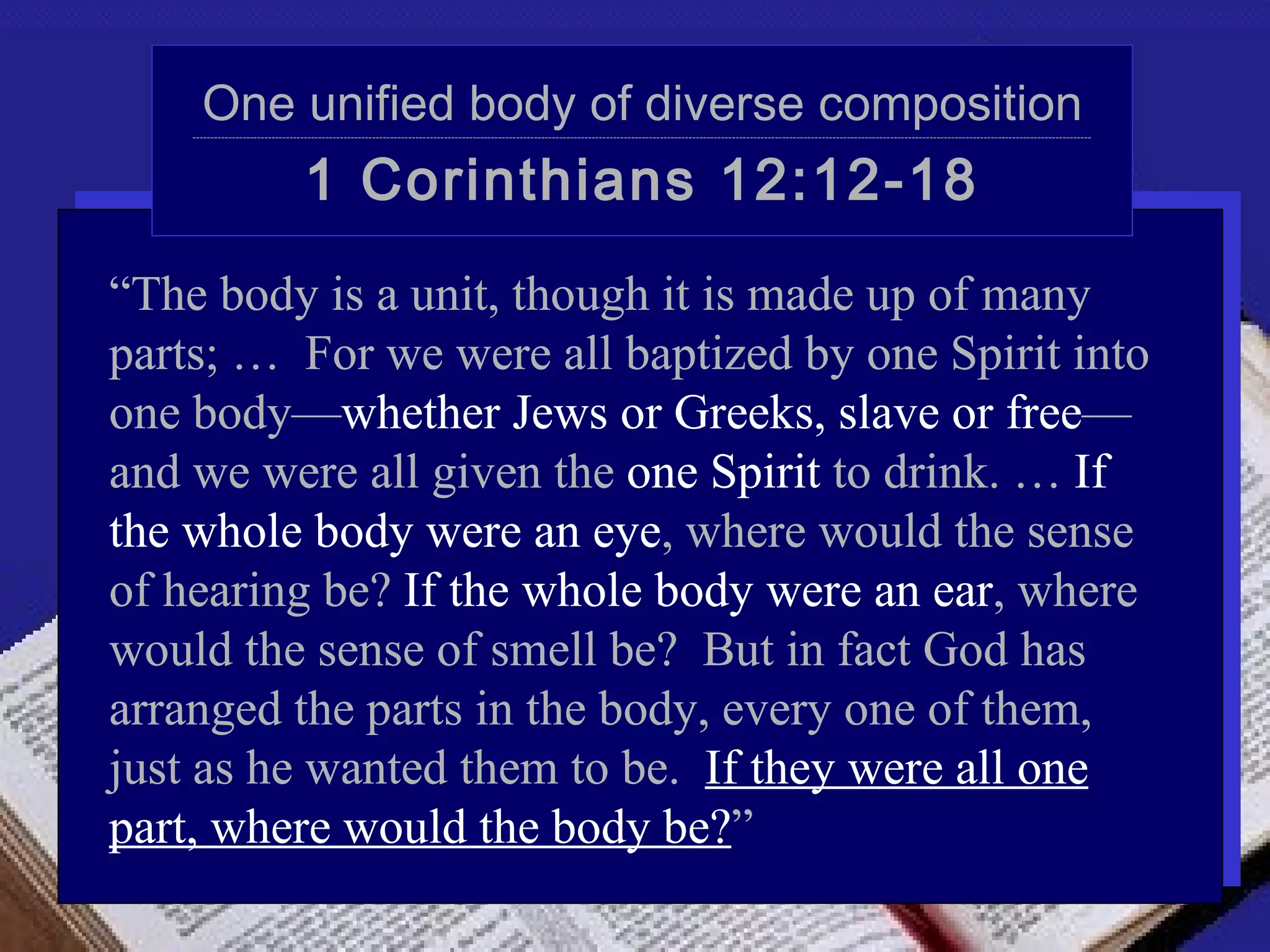 One unified body of diverse composition
    ----------------------------------------------------------------------------------------------------------------------------------------------------------------------------------------------------------------------------------------------------------




                                   1 Corinthians 12:12-18
“The body is a unit, though it is made up of many
parts; … For we were all baptized by one Spirit into
one body—whether Jews or Greeks, slave or free—
and we were all given the one Spirit to drink. … If
the whole body were an eye, where would the sense
of hearing be? If the whole body were an ear, where
would the sense of smell be? But in fact God has
arranged the parts in the body, every one of them,
just as he wanted them to be. If they were all one
part, where would the body be?”
 