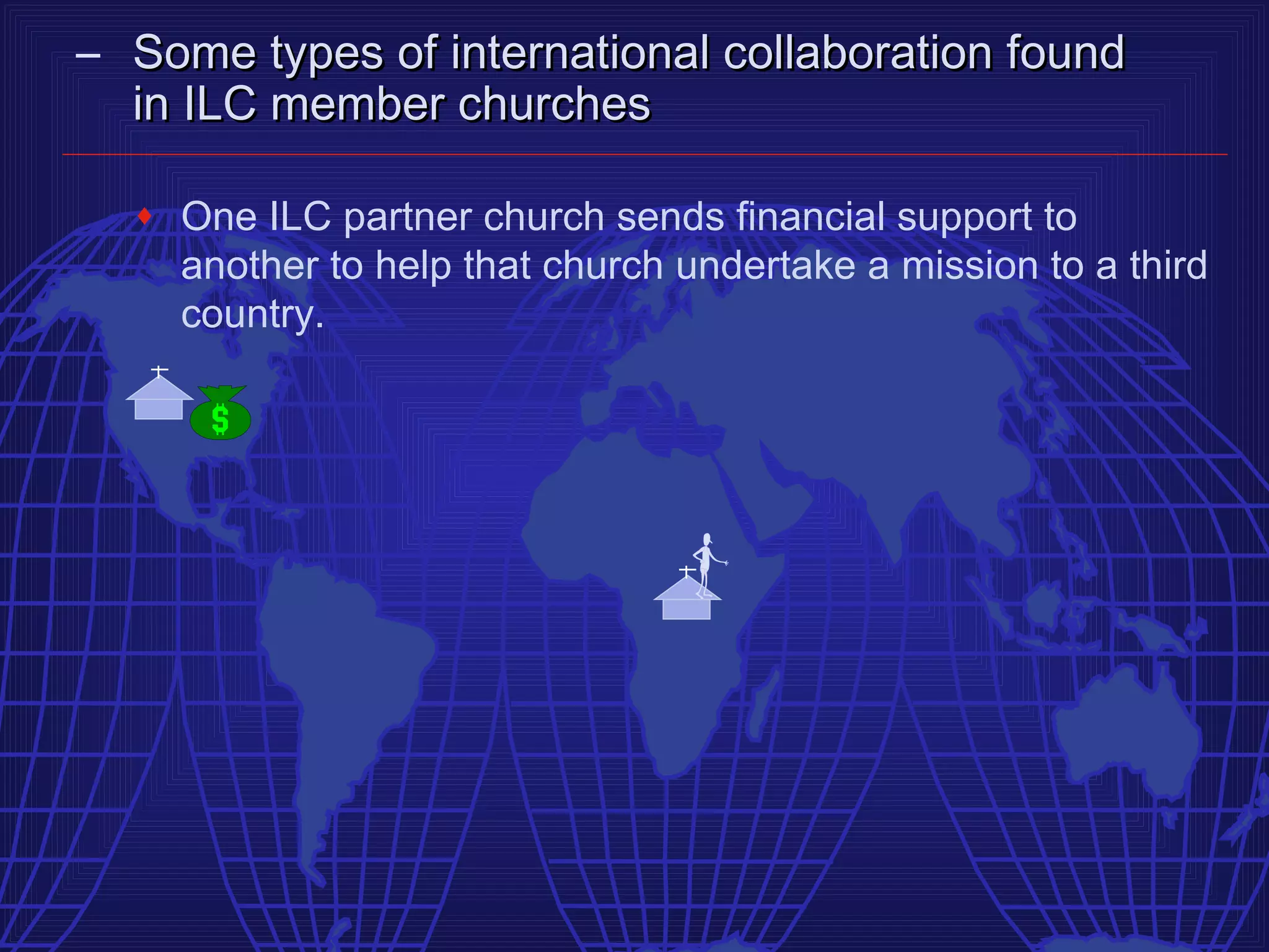 – Some types of international collaboration found
  in ILC member churches

  ♦   One ILC partner church sends financial support to
      another to help that church undertake a mission to a third
      country.
 
