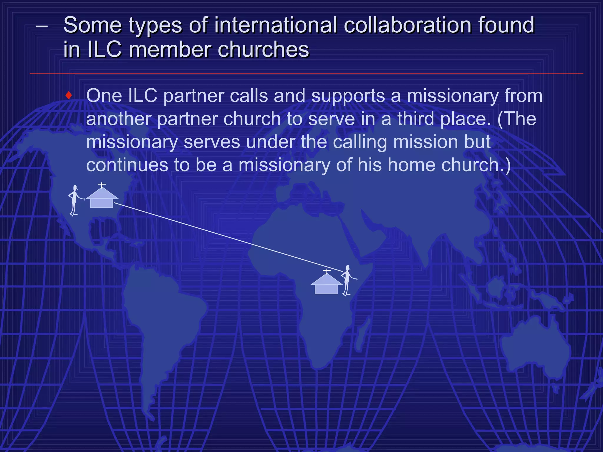 – Some types of international collaboration found
  in ILC member churches
  ♦   One ILC partner calls and supports a missionary from
      another partner church to serve in a third place. (The
      missionary serves under the calling mission but
      continues to be a missionary of his home church.)
 
