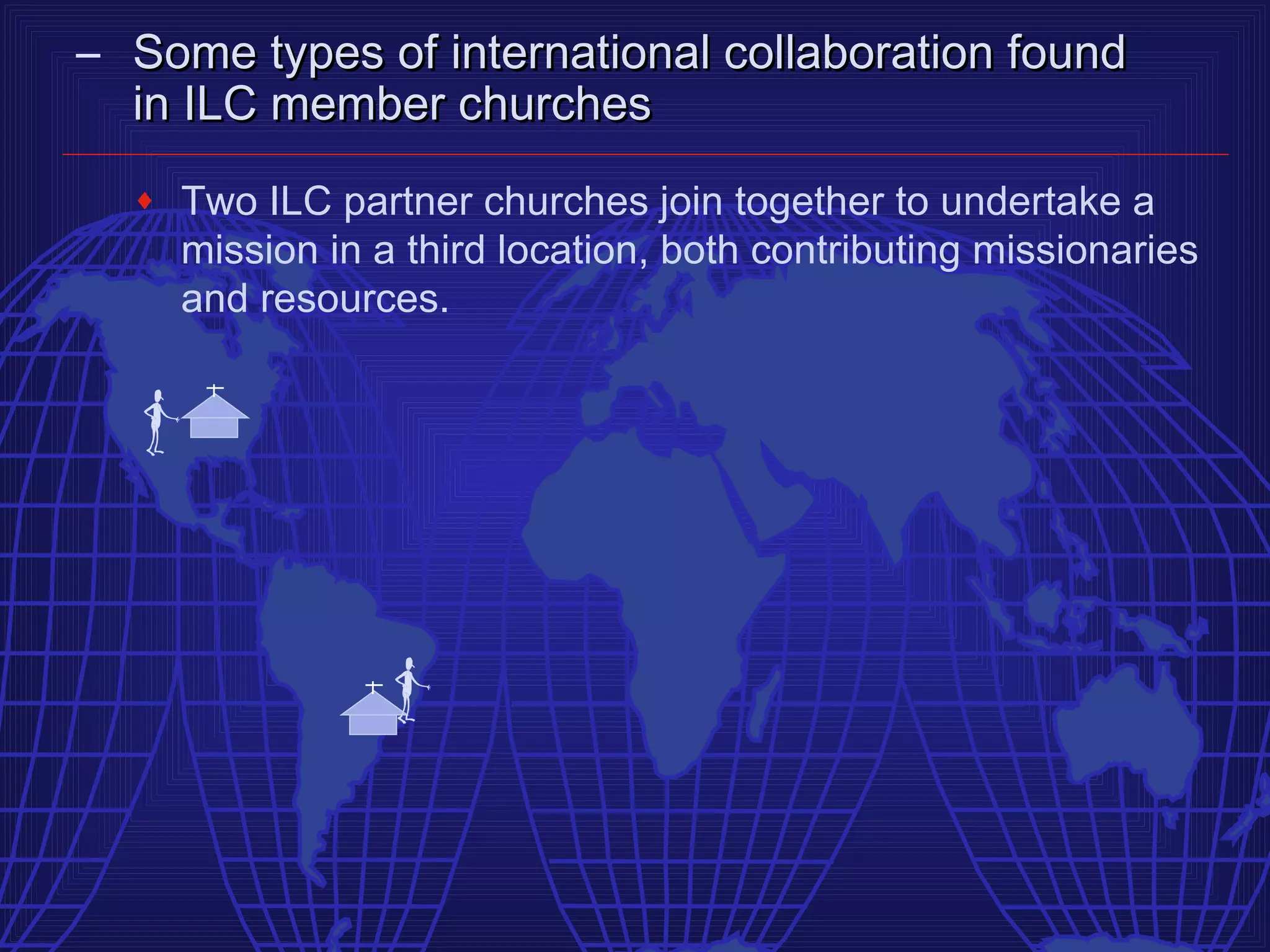 – Some types of international collaboration found
  in ILC member churches
  ♦   Two ILC partner churches join together to undertake a
      mission in a third location, both contributing missionaries
      and resources.
 