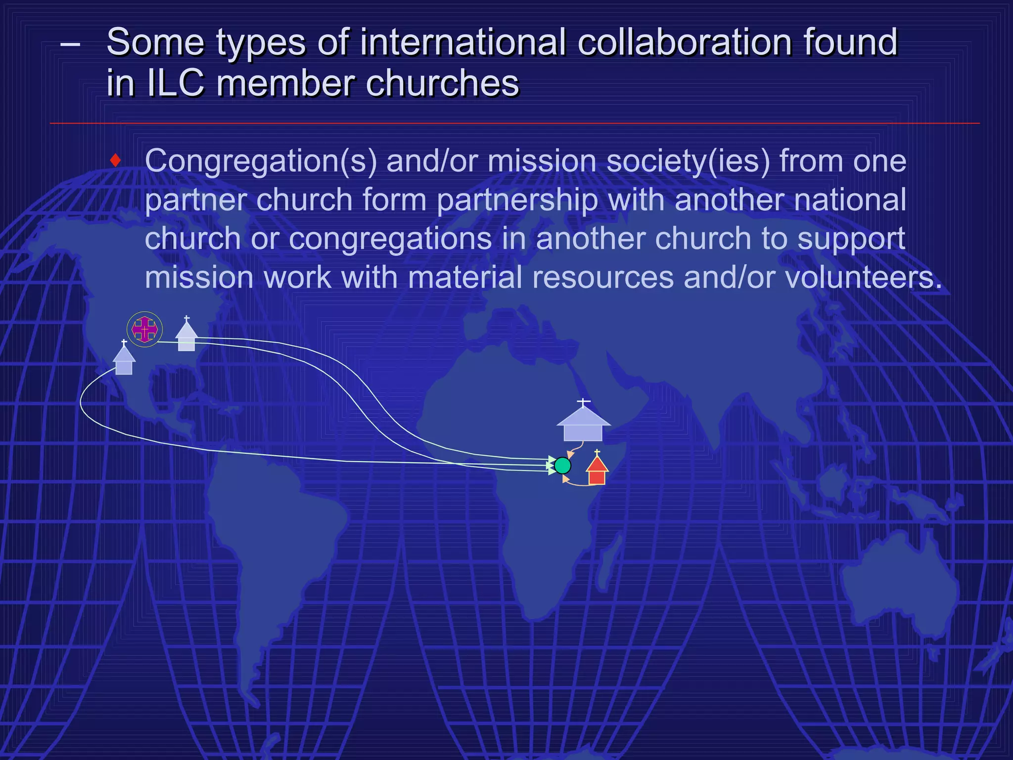 – Some types of international collaboration found
  in ILC member churches
  ♦   Congregation(s) and/or mission society(ies) from one
      partner church form partnership with another national
      church or congregations in another church to support
      mission work with material resources and/or volunteers.
 