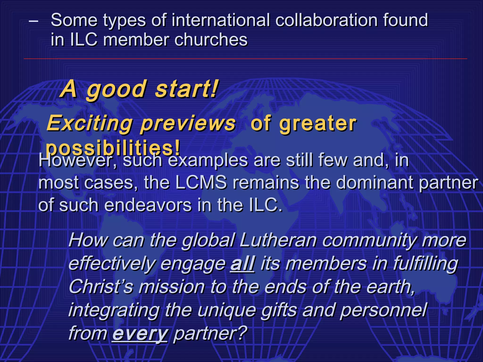 – Some types of international collaboration found
  in ILC member churches

   A good start!
  Exciting previews of greater
  possibilities!
 However, such examples are still few and, in
 However, such examples are still few and, in
 most cases, the LCMS remains the dominant partner
 of such endeavors in the ILC.
    How can the global Lutheran community more
    effectively engage all its members in fulfilling
    Christ’s mission to the ends of the earth,
    integrating the unique gifts and personnel
    from every partner?
 