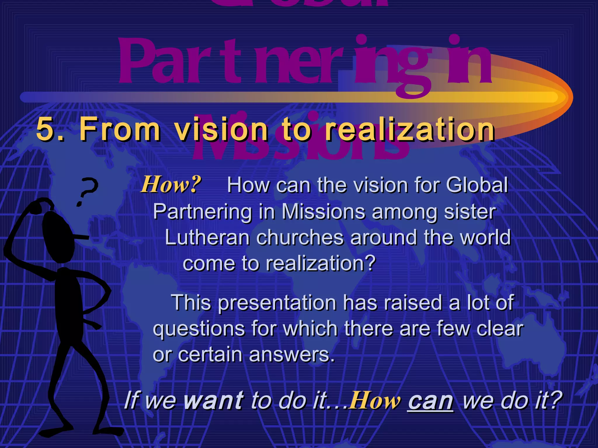 Gl obal
     Par t ner ing in
         M  issions
5. From vision to realization
      How? How can the vision for Global
       Partnering in Missions among sister
        Lutheran churches around the world
         come to realization?
         This presentation has raised a lot of
       questions for which there are few clear
       or certain answers.

     If we want to do it…How can we do it?
 