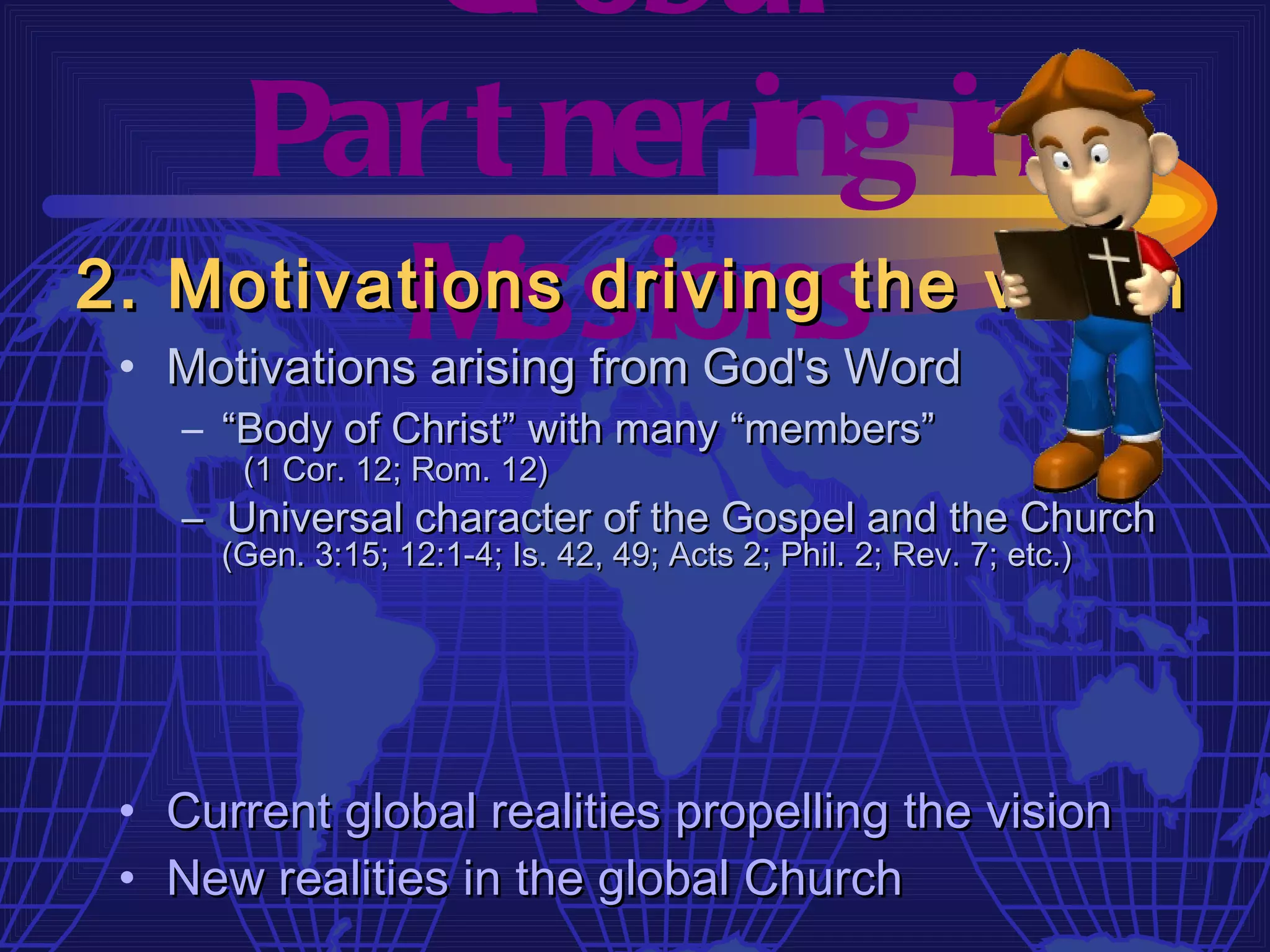 Gl obal
    Par t ner ing in
          M issions
2. Motivations driving the vision
 • Motivations arising from God's Word
    – “Body of Christ” with many “members”
       (1 Cor. 12; Rom. 12)
    – Universal character of the Gospel and the Church
      (Gen. 3:15; 12:1-4; Is. 42, 49; Acts 2; Phil. 2; Rev. 7; etc.)




 • Current global realities propelling the vision
 • New realities in the global Church
 