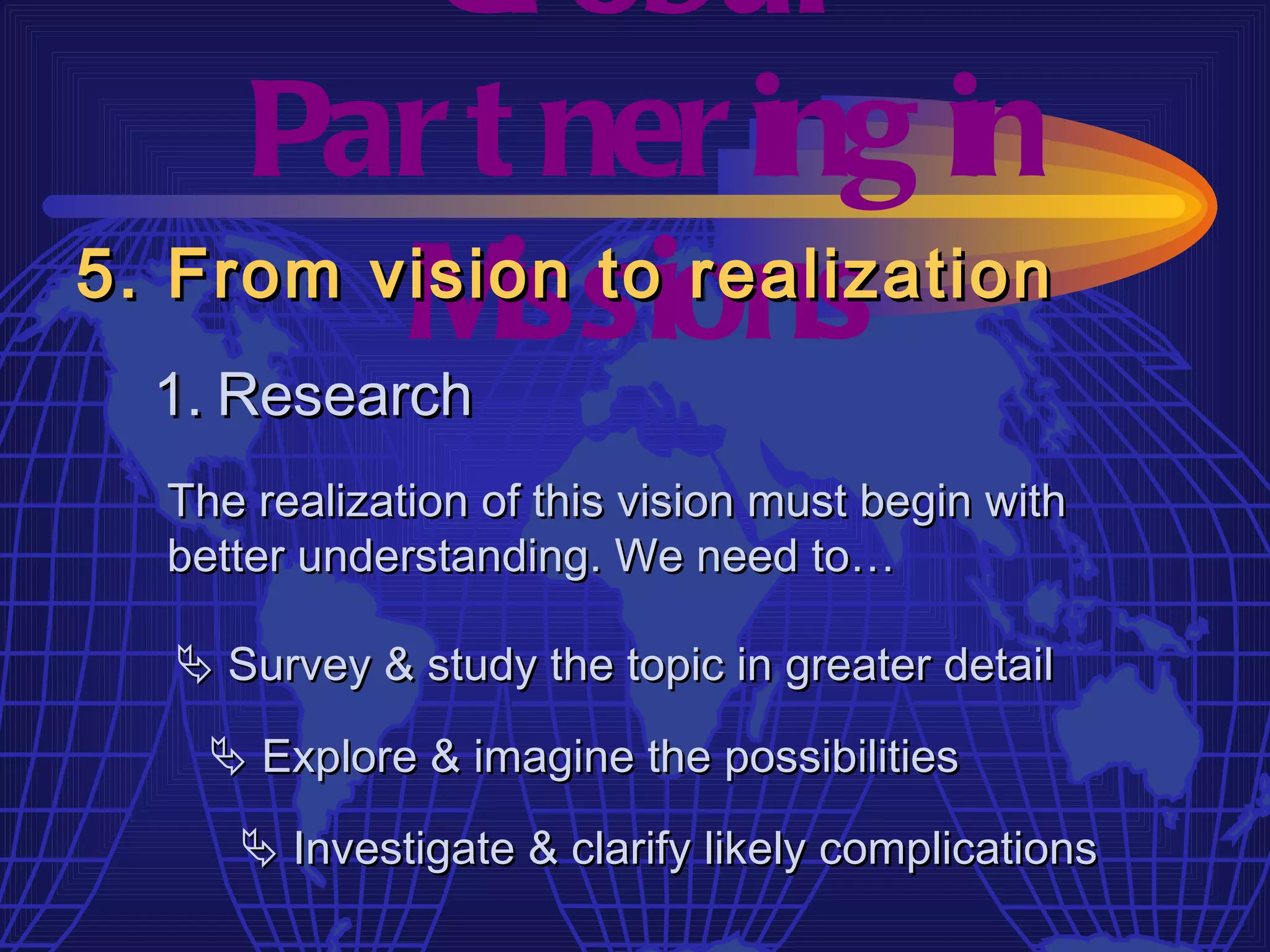 Gl obal
     Par t ner ing in
         M  issions
5. From vision to realization
  1. Research
  The realization of this vision must begin with
  better understanding. We need to…

   Survey & study the topic in greater detail

     Explore & imagine the possibilities

      Investigate & clarify likely complications
 