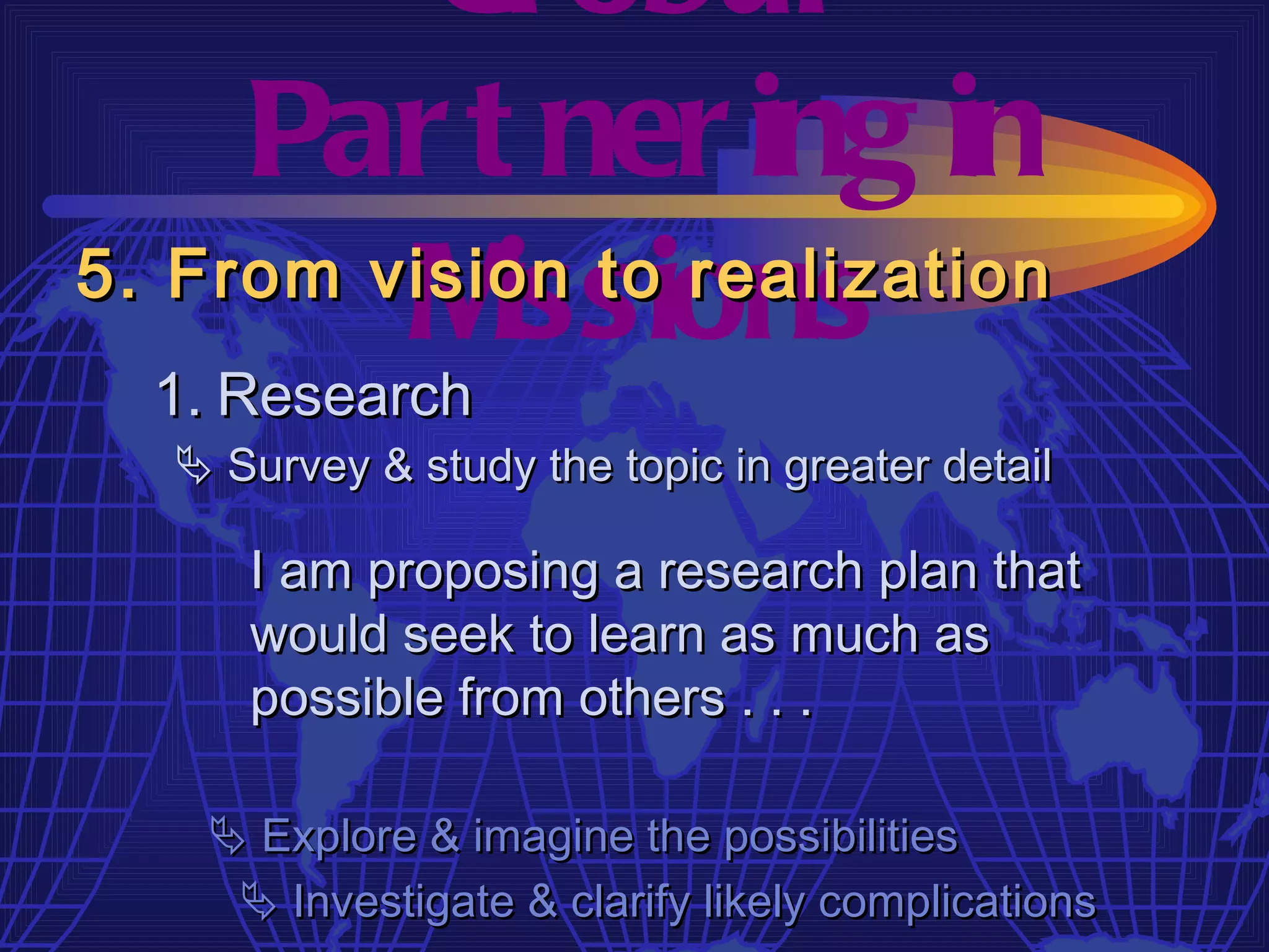 Gl obal
     Par t ner ing in
         M  issions
5. From vision to realization
  1. Research
   Survey & study the topic in greater detail

     I am proposing a research plan that
     would seek to learn as much as
     possible from others . . .

    Explore & imagine the possibilities
     Investigate & clarify likely complications
 