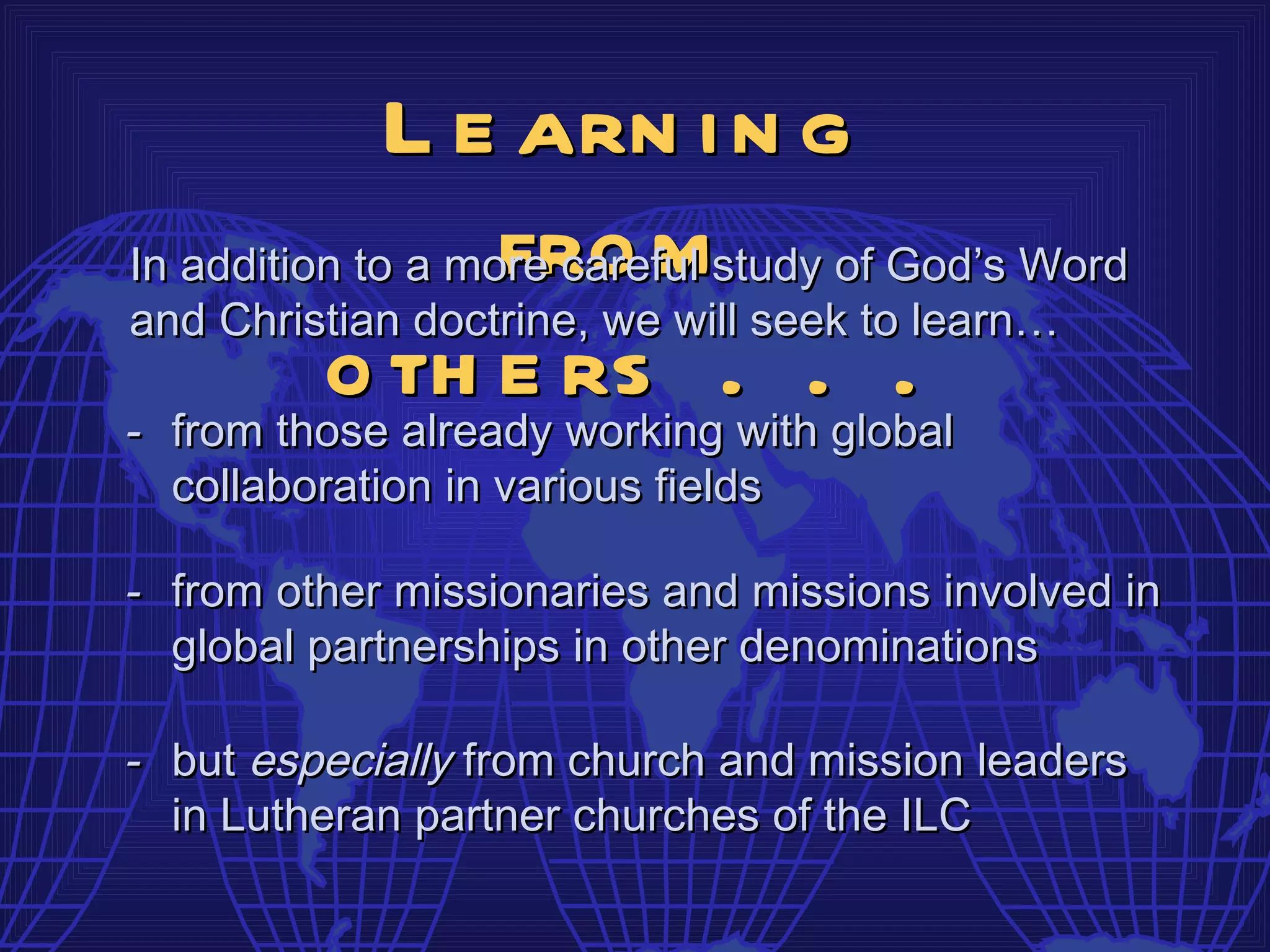 L e arn i n g
                   fro m
In addition to a more careful study of God’s Word
and Christian doctrine, we will seek to learn…
          o th e rs .with.global
- from those already working
                                       .
  collaboration in various fields

- from other missionaries and missions involved in
  global partnerships in other denominations

- but especially from church and mission leaders
  in Lutheran partner churches of the ILC
 