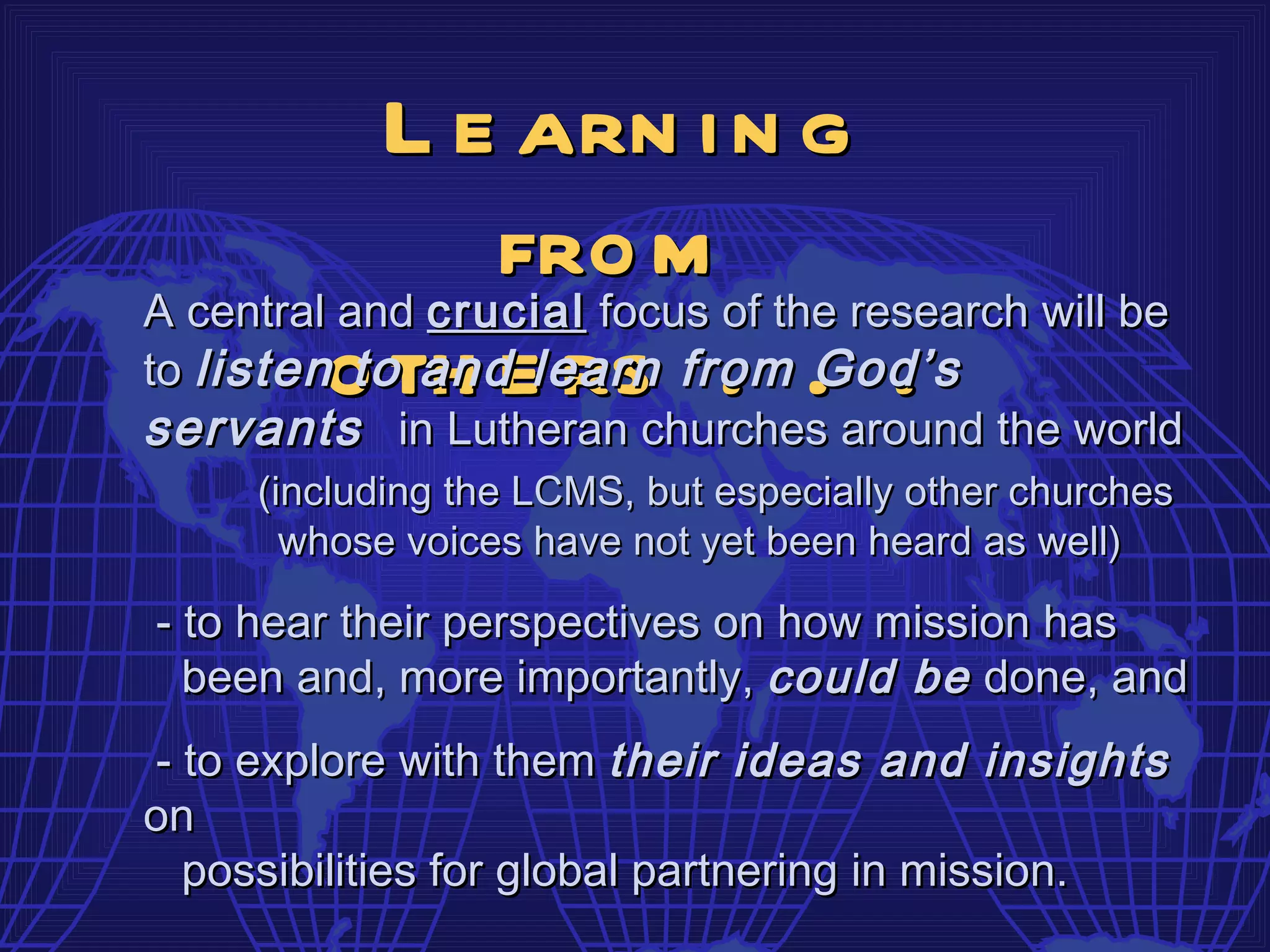 L e arn i n g
                 fro m
A central and crucial focus of the research will be
to listeno th e rs from . .
           to and learn . God’s
servants in Lutheran churches around the world
     (including the LCMS, but especially other churches
       whose voices have not yet been heard as well)

- to hear their perspectives on how mission has
  been and, more importantly, could be done, and
- to explore with them their ideas and insights
on
  possibilities for global partnering in mission.
 