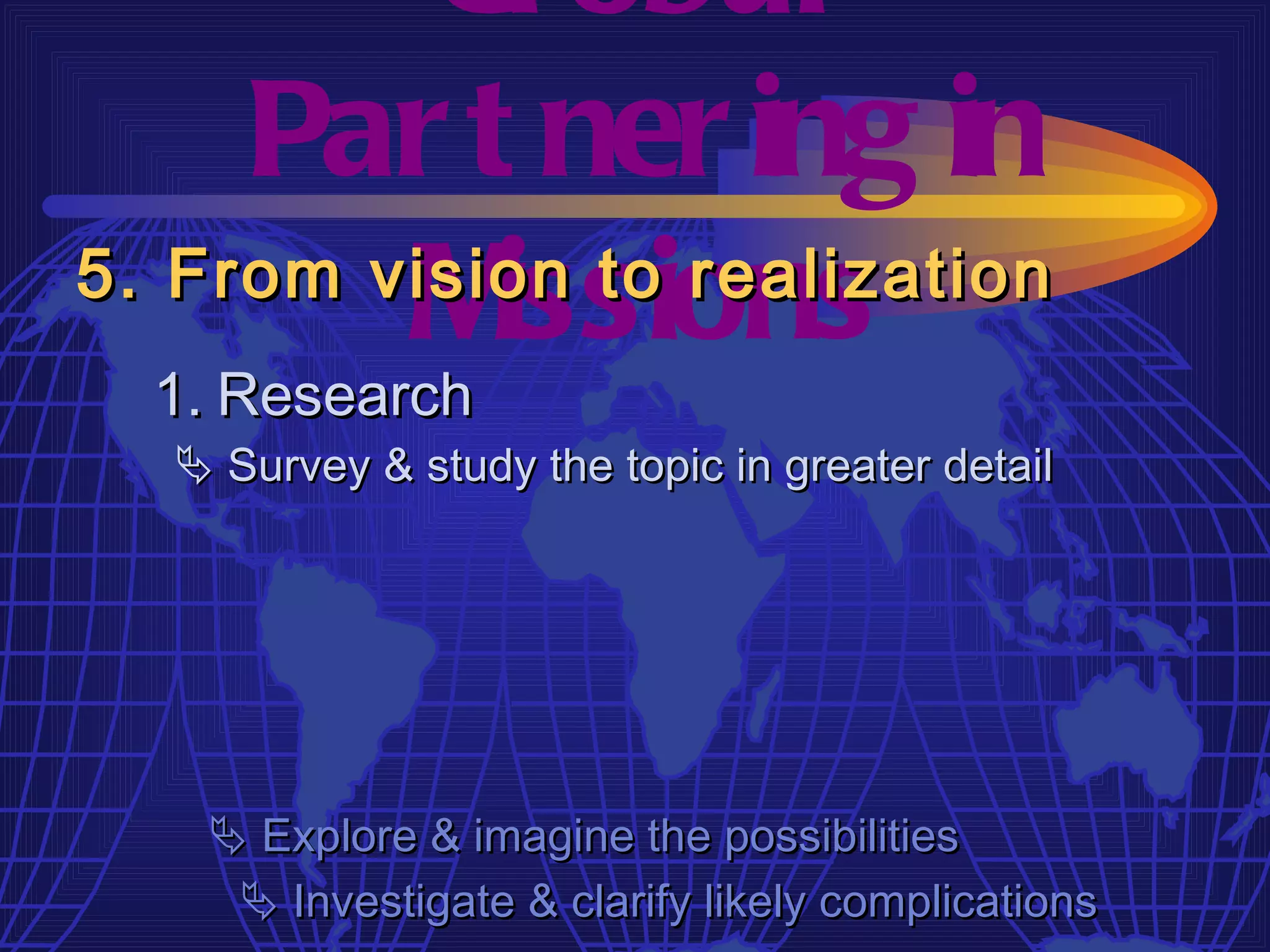 Gl obal
     Par t ner ing in
         M  issions
5. From vision to realization
  1. Research
   Survey & study the topic in greater detail




    Explore & imagine the possibilities
     Investigate & clarify likely complications
 
