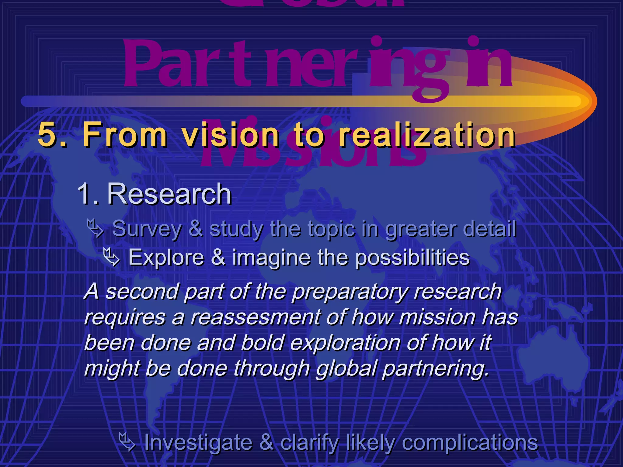 Gl obal
     Par t ner ing in
         M  issions
5. From vision to realization
  1. Research
   Survey & study the topic in greater detail
     Explore & imagine the possibilities
  A second part of the preparatory research
  requires a reassesment of how mission has
  been done and bold exploration of how it
  might be done through global partnering.


      Investigate & clarify likely complications
 
