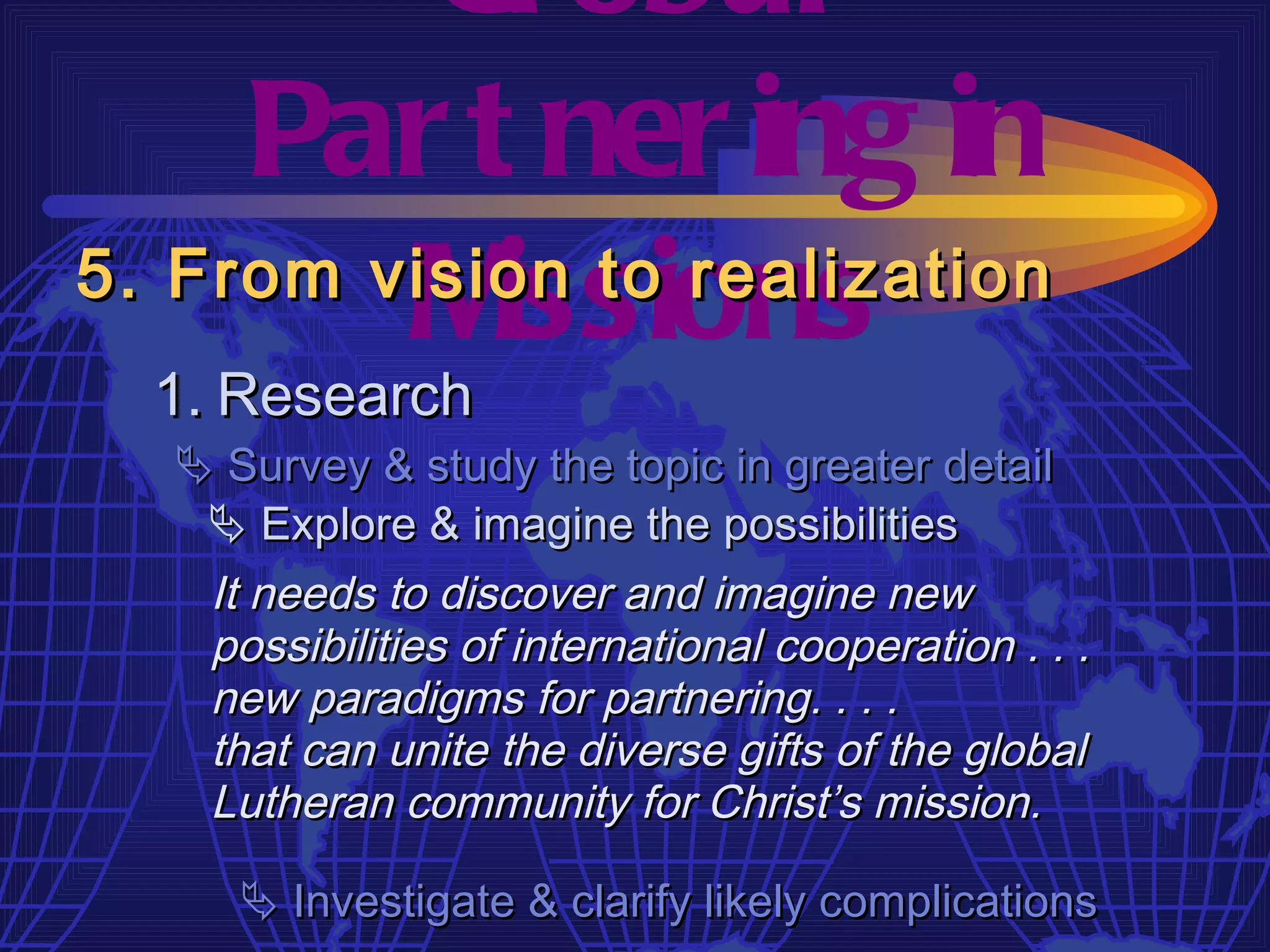 Gl obal
     Par t ner ing in
         M  issions
5. From vision to realization
  1. Research
   Survey & study the topic in greater detail
    Explore & imagine the possibilities
   It needs to discover and imagine new
   possibilities of international cooperation . . .
   new paradigms for partnering. . . .
   that can unite the diverse gifts of the global
   Lutheran community for Christ’s mission.

      Investigate & clarify likely complications
 