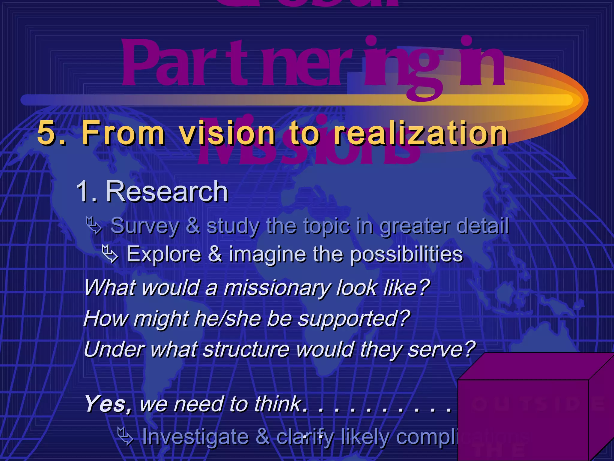 Gl obal
     Par t ner ing in
         M  issions
5. From vision to realization
  1. Research
   Survey & study the topic in greater detail
    Explore & imagine the possibilities
  What would a missionary look like?
  How might he/she be supported?
  Under what structure would they serve?

  Yes ,
  Yes, we need to think . . . . . . . . . .
                                         o u ts i d e
                        . .
     Investigate & clarify likely complications
                                         th e
 
