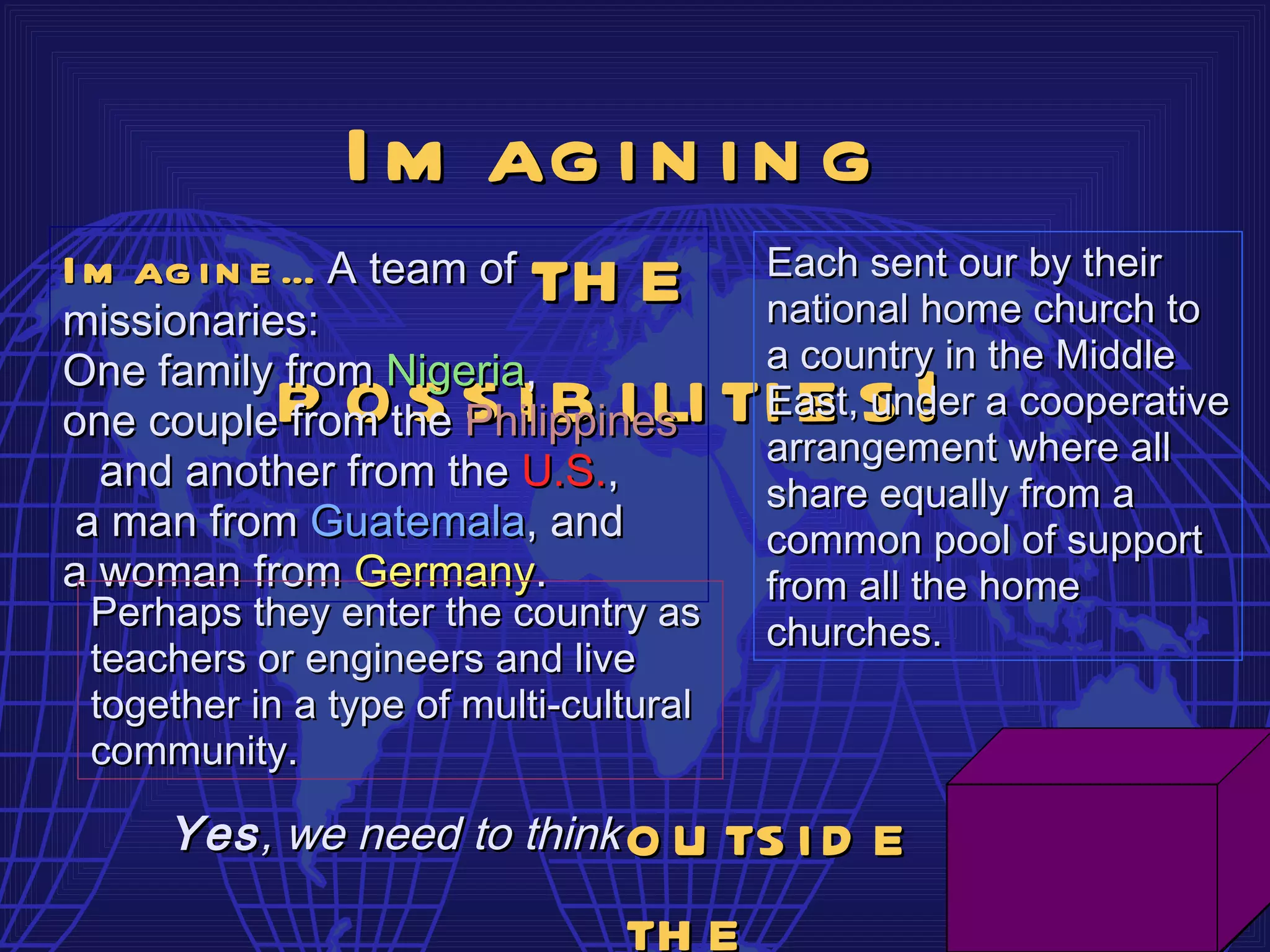 I m ag i n i n g
I m ag i n e … A team of th e           Each sent our by their
missionaries:                           national home church to
One family from Nigeria,                a country in the Middle
one couplep othe s i b i li ti e s !
             from s Philippines         East, under a cooperative
                                        arrangement where all
  and another from the U.S.,            share equally from a
 a man from Guatemala, and              common pool of support
a woman from Germany.                   from all the home
 Perhaps they enter the country as      churches.
 teachers or engineers and live
 together in a type of multi-cultural
 community.

     Yes , we need to think     o u ts i d e
                                th e
 