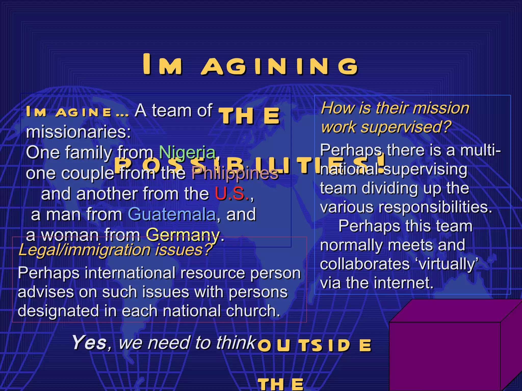 I m ag i n i n g
 I m ag i n e … A team of th e          How is their mission
 missionaries:                          work supervised?
 One family from Nigeria,               Perhaps there is a multi-
 one couplep othe s i b i li ti e s !
              from s Philippines        national supervising
   and another from the U.S.,           team dividing up the
  a man from Guatemala, and             various responsibilities.
                                           Perhaps this team
 a woman from Germany.
Legal/immigration issues?               normally meets and
                                        collaborates ‘virtually’
Perhaps international resource person
                                        via the internet.
advises on such issues with persons
designated in each national church.
      Yes , we need to think   o u ts i d e
                               th e
 