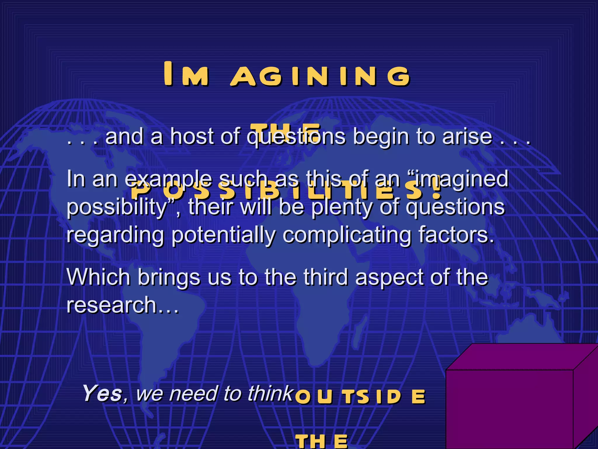 I m ag i n i n g
                    th e
. . . and a host of questions begin to arise . . .
In an example such as this of an “imagined
        p o their will be li ti e s !
possibility”,
              s s i b i plenty of questions
regarding potentially complicating factors.
Which brings us to the third aspect of the
research…


 Yes , we need to think   o u ts i d e
                          th e
 