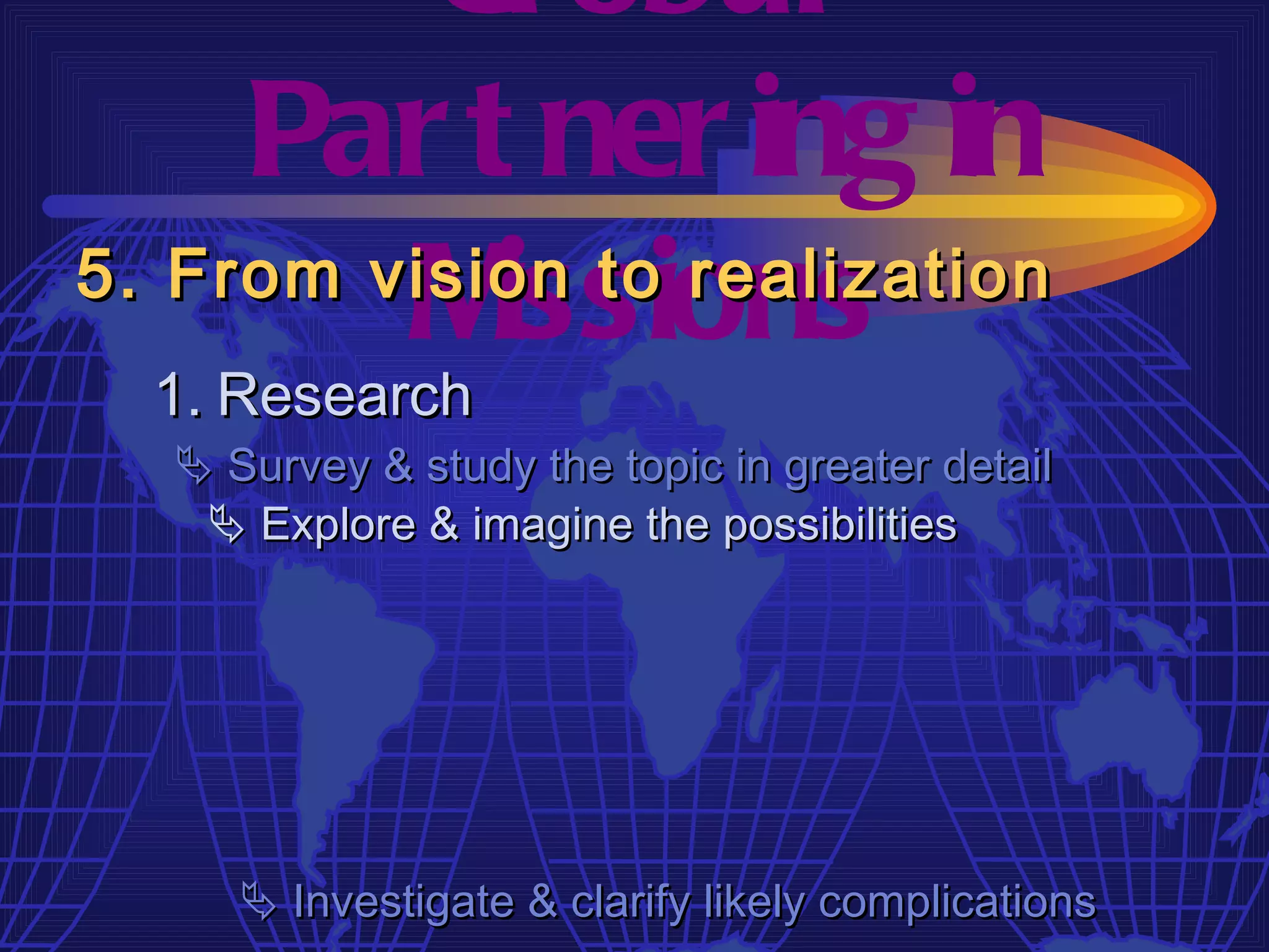 Gl obal
     Par t ner ing in
         M  issions
5. From vision to realization
  1. Research
   Survey & study the topic in greater detail
    Explore & imagine the possibilities




      Investigate & clarify likely complications
 