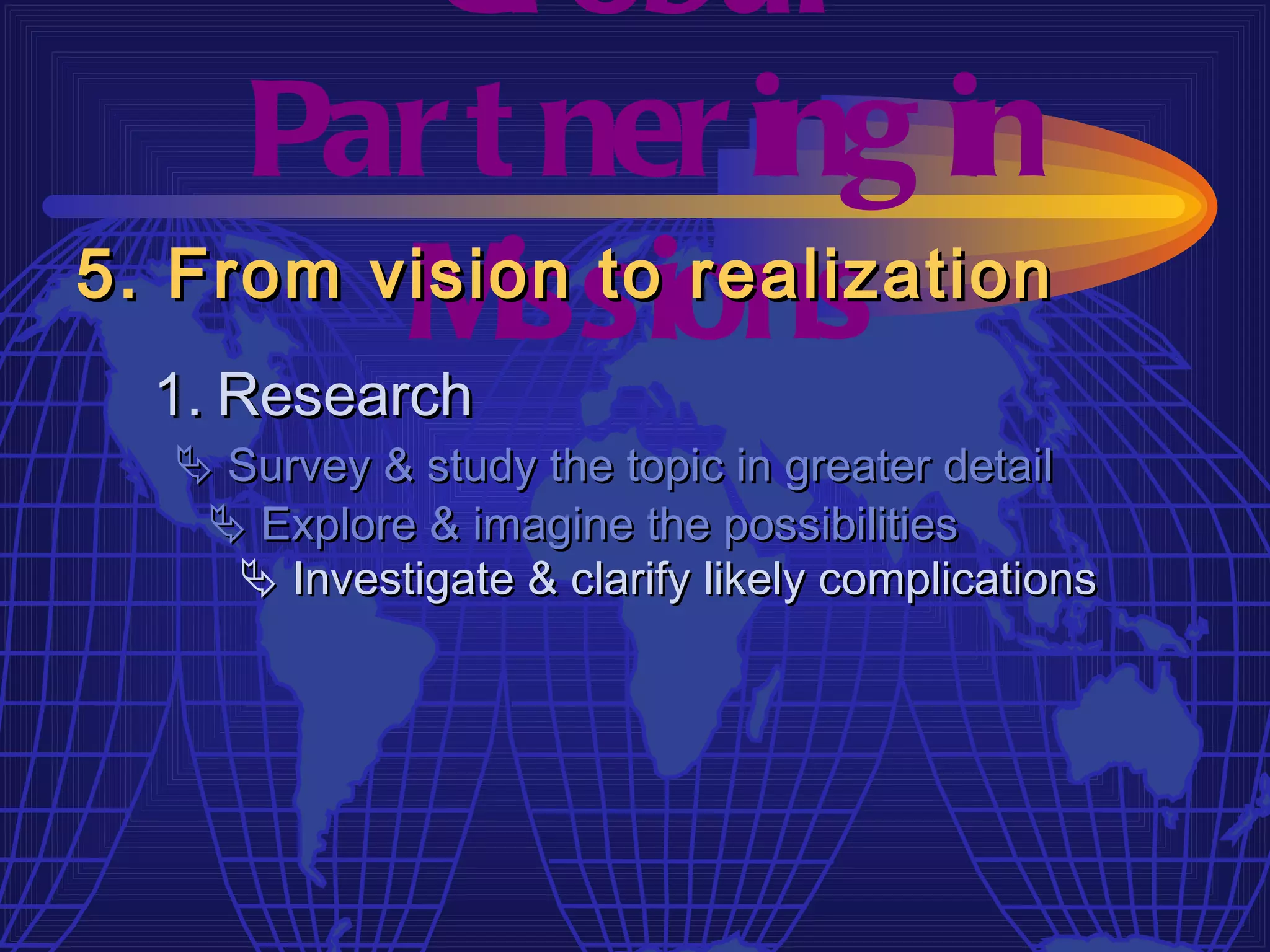 Gl obal
     Par t ner ing in
         M  issions
5. From vision to realization
  1. Research
   Survey & study the topic in greater detail
    Explore & imagine the possibilities
     Investigate & clarify likely complications
 
