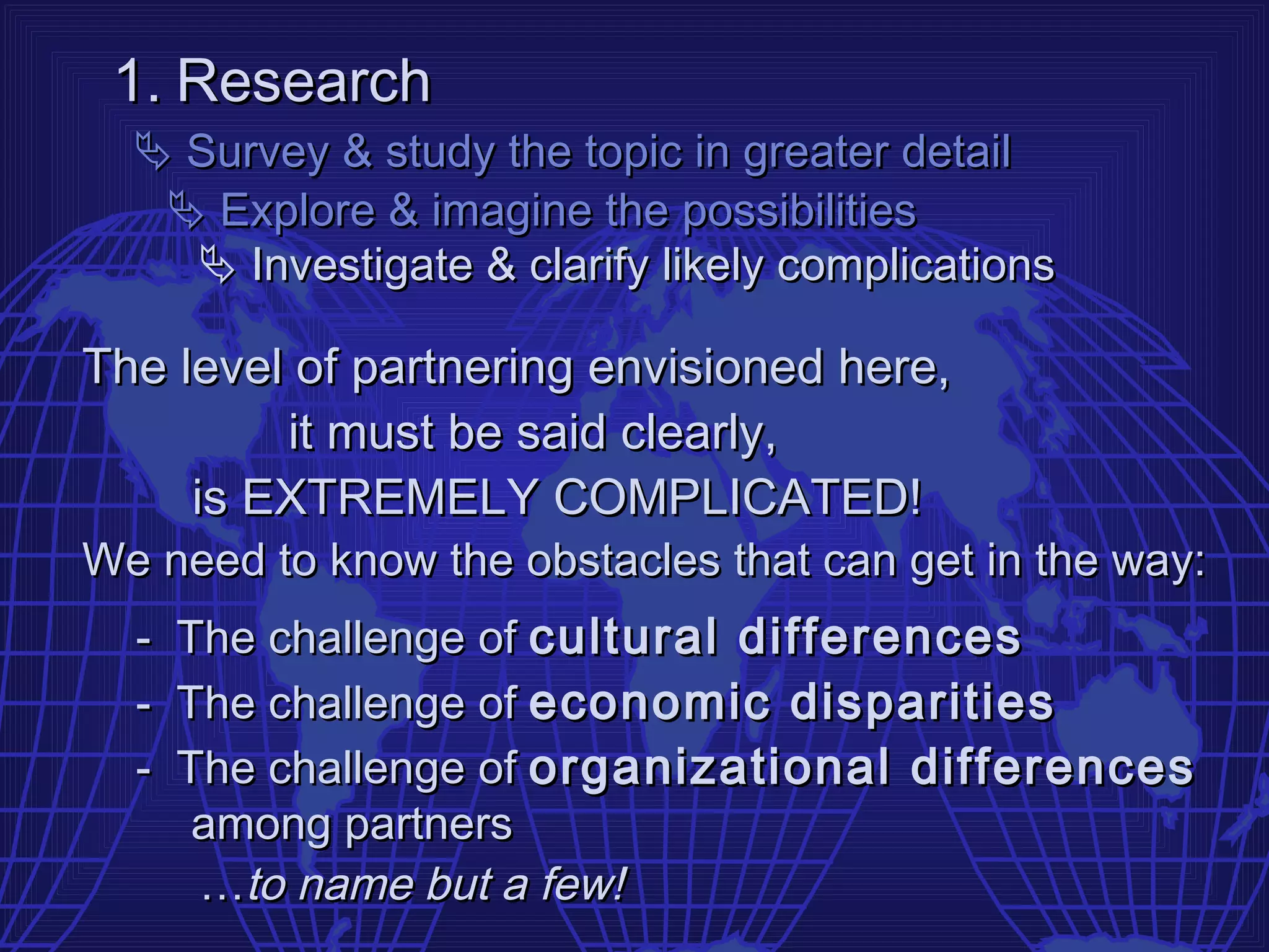 1. Research
   Survey & study the topic in greater detail
    Explore & imagine the possibilities
     Investigate & clarify likely complications

The level of partnering envisioned here,
         it must be said clearly,
     is EXTREMELY COMPLICATED!
We need to know the obstacles that can get in the way:
  -   The challenge of cultural differences
  -   The challenge of economic disparities
  -   The challenge of organizational differences
       among partners
       …to name but a few!
 