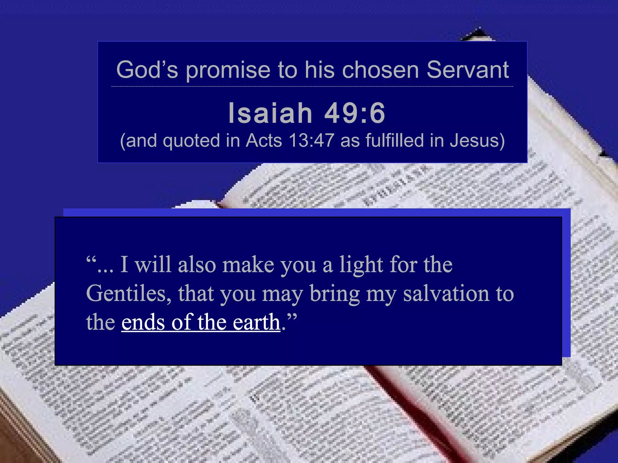God’s promise to his chosen Servant
  --------------------------------------------------------------------------------------------------------------------------------------------------------------------------------------------------------------------------------------




                                                                    Isaiah 49:6
      (and quoted in Acts 13:47 as fulfilled in Jesus)




“... I will also make you a light for the
Gentiles, that you may bring my salvation to
the ends of the earth.”
 