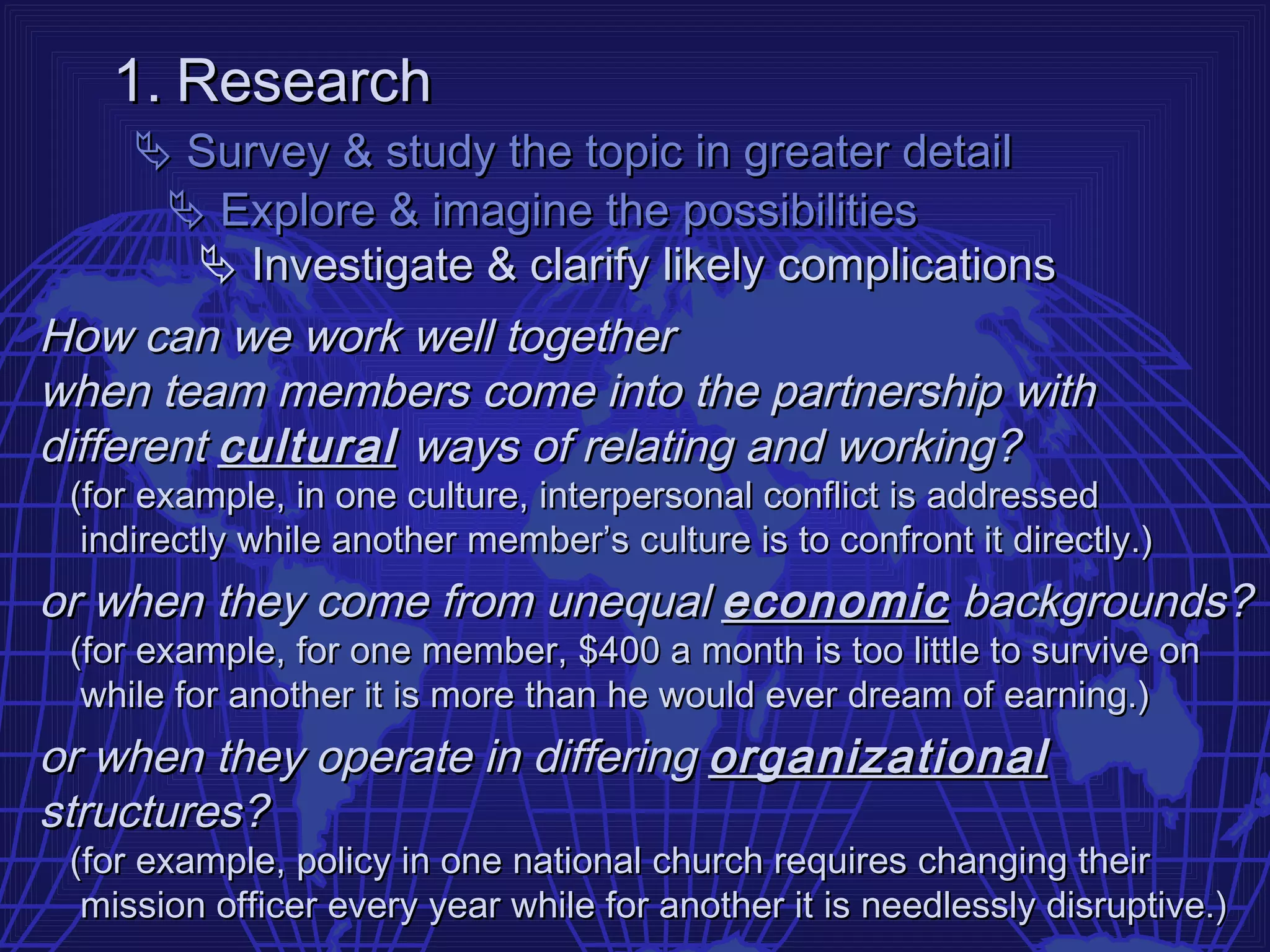 1. Research
      Survey & study the topic in greater detail
       Explore & imagine the possibilities
        Investigate & clarify likely complications
How can we work well together
when team members come into the partnership with
different cultural ways of relating and working?
 (for example, in one culture, interpersonal conflict is addressed
  indirectly while another member’s culture is to confront it directly.)
or when they come from unequal economic backgrounds?
 (for example, for one member, $400 a month is too little to survive on
  while for another it is more than he would ever dream of earning.)
or when they operate in differing organizational
structures?
 (for example, policy in one national church requires changing their
  mission officer every year while for another it is needlessly disruptive.)
 