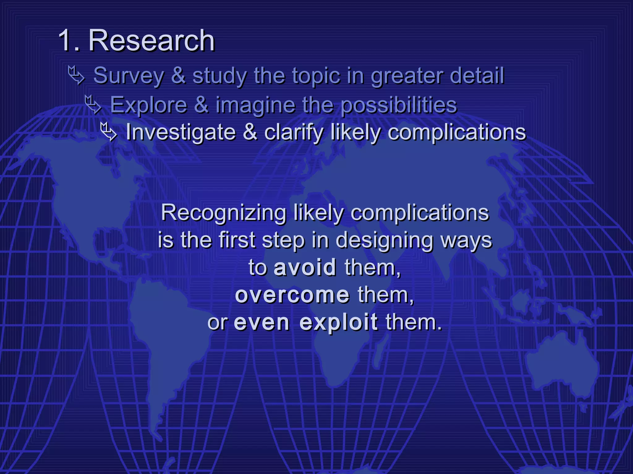 1. Research
 Survey & study the topic in greater detail
  Explore & imagine the possibilities
   Investigate & clarify likely complications


          Recognizing likely complications
         is the first step in designing ways
                    to avoid them,
                   overcome them,
               or even exploit them.
 