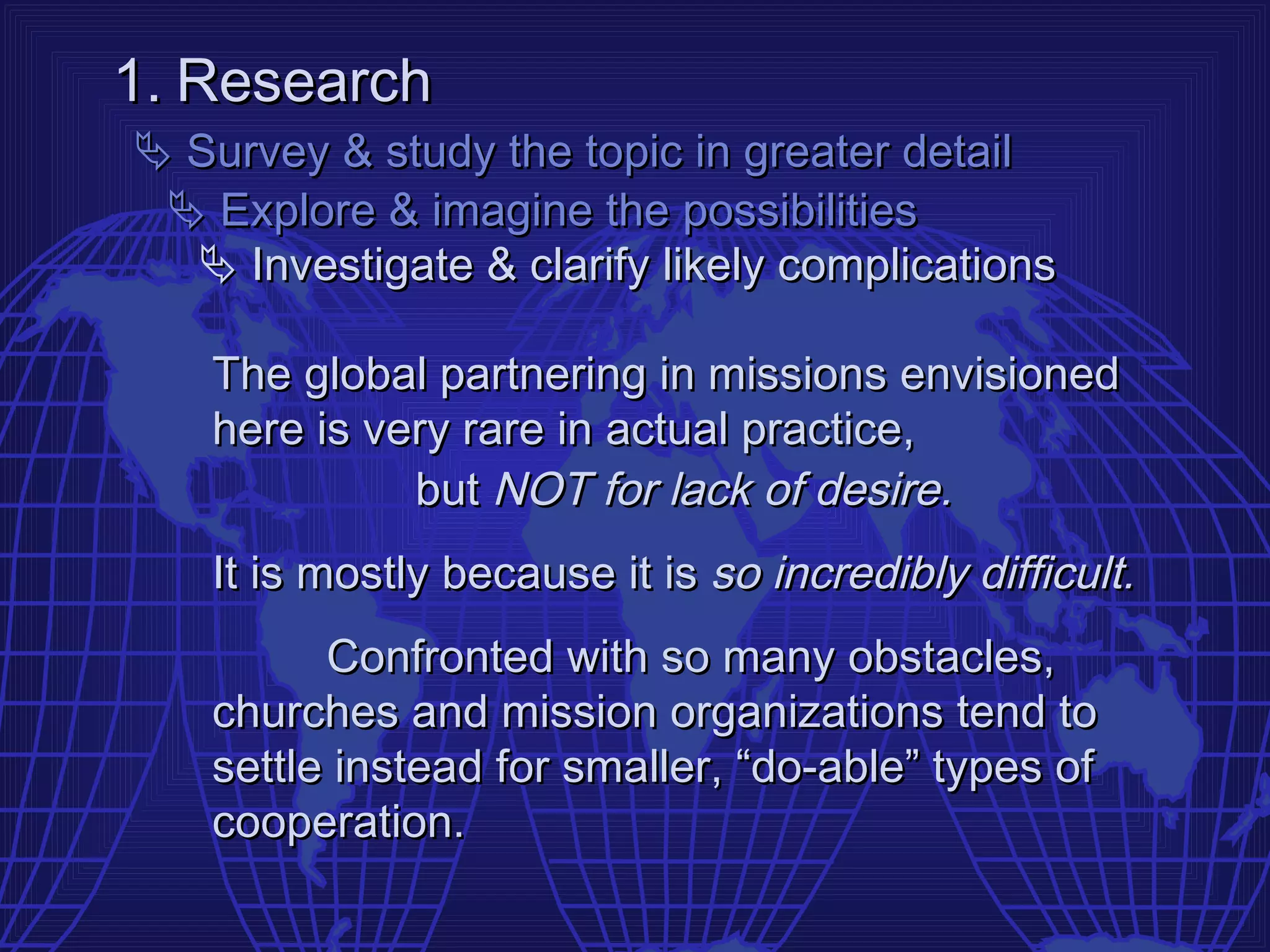 1. Research
 Survey & study the topic in greater detail
  Explore & imagine the possibilities
   Investigate & clarify likely complications

   The global partnering in missions envisioned
   here is very rare in actual practice,
             but NOT for lack of desire.
   It is mostly because it is so incredibly difficult.
         Confronted with so many obstacles,
   churches and mission organizations tend to
   settle instead for smaller, “do-able” types of
   cooperation.
 