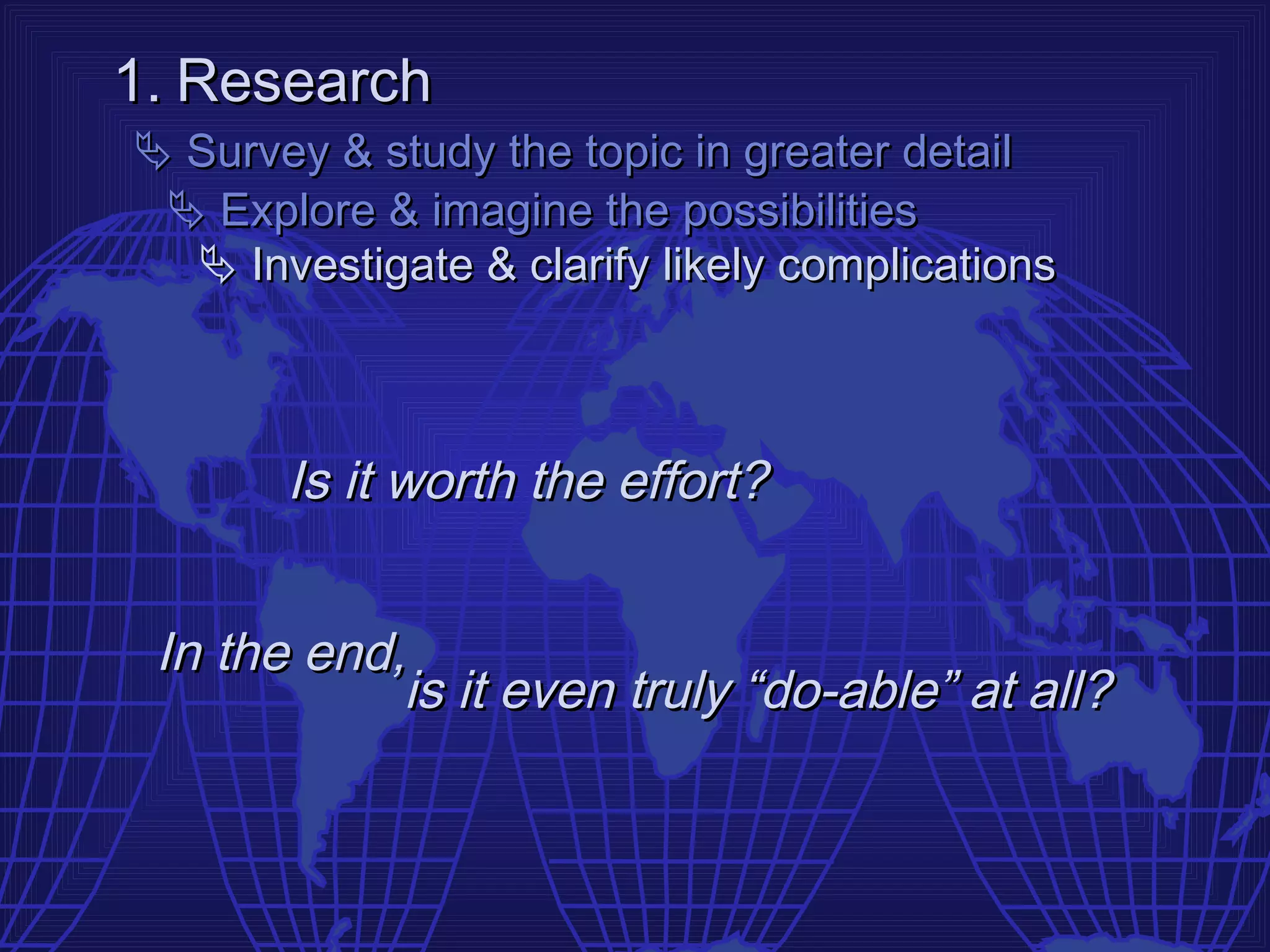 1. Research
 Survey & study the topic in greater detail
  Explore & imagine the possibilities
   Investigate & clarify likely complications



       Is it worth the effort?


 In the end,
            is it even truly “do-able” at all?
 