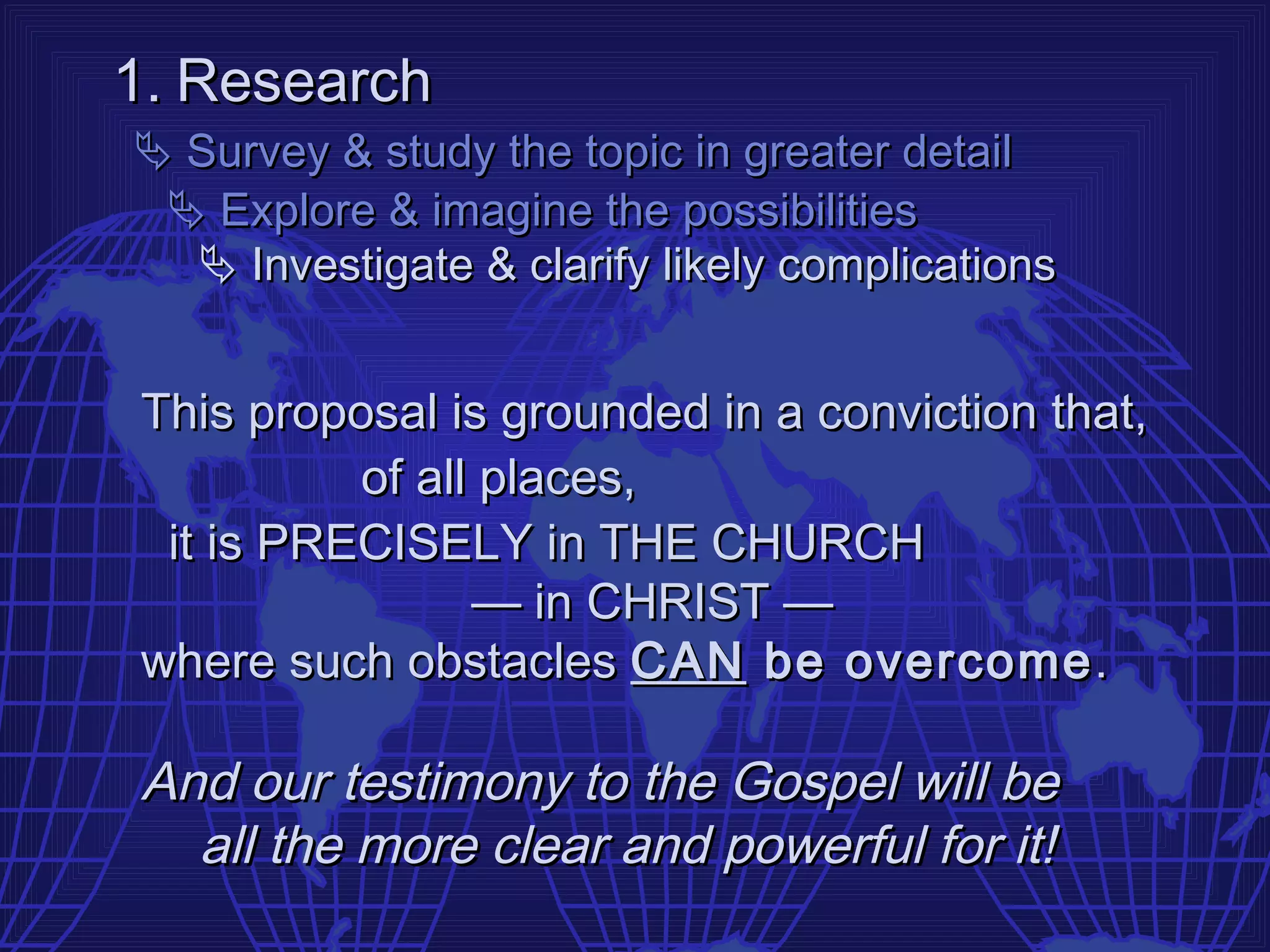 1. Research
 Survey & study the topic in greater detail
  Explore & imagine the possibilities
   Investigate & clarify likely complications


This proposal is grounded in a conviction that,
          of all places,
 it is PRECISELY in THE CHURCH
                — in CHRIST —
where such obstacles CAN be overcome .

And our testimony to the Gospel will be
  all the more clear and powerful for it!
 