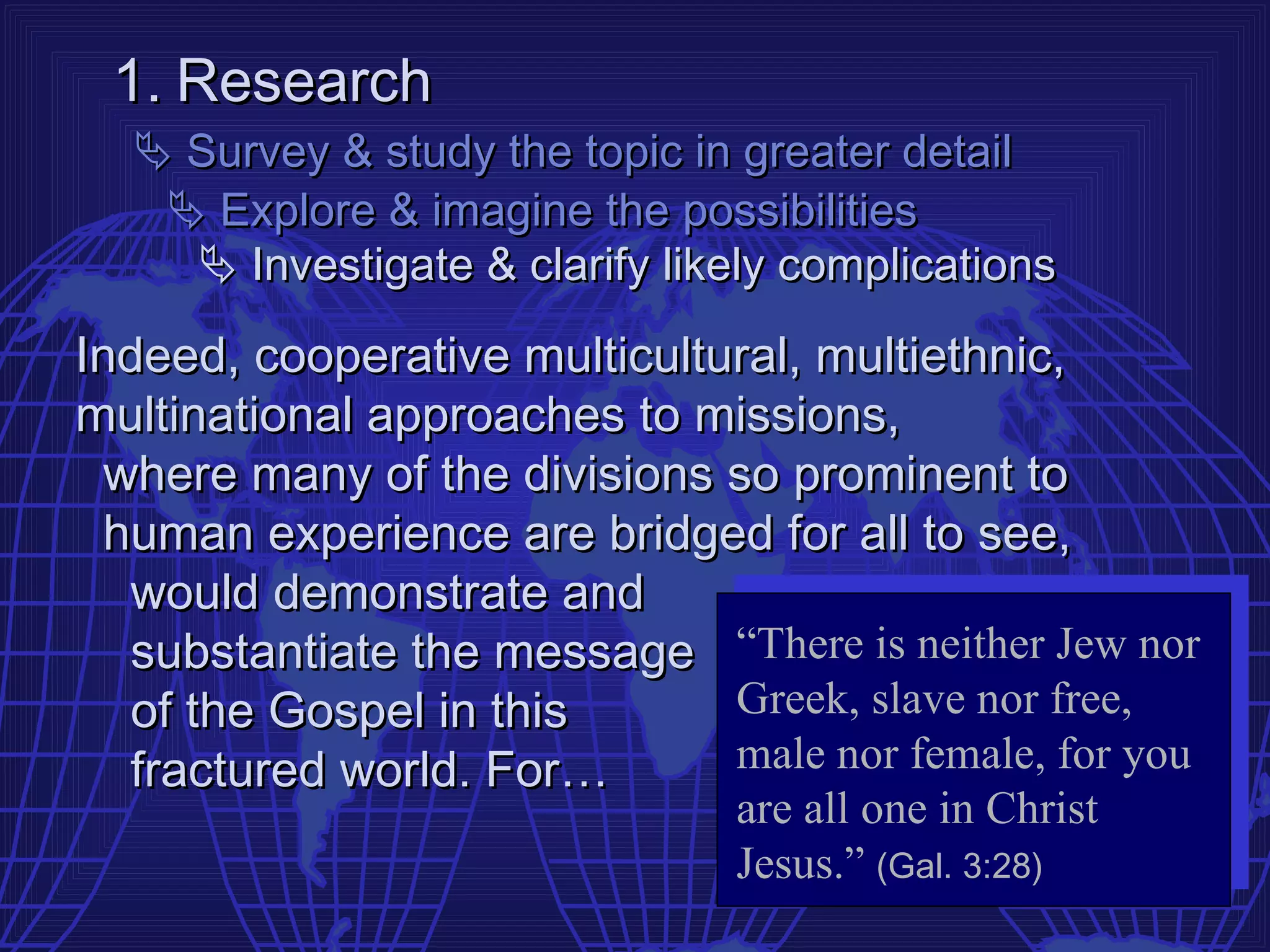 1. Research
   Survey & study the topic in greater detail
    Explore & imagine the possibilities
     Investigate & clarify likely complications

Indeed, cooperative multicultural, multiethnic,
multinational approaches to missions,
 where many of the divisions so prominent to
  human experience are bridged for all to see,
   would demonstrate and
   substantiate the message “There is neither Jew nor
   of the Gospel in this      Greek, slave nor free,
   fractured world. For…      male nor female, for you
                               are all one in Christ
                               Jesus.” (Gal. 3:28)
 
