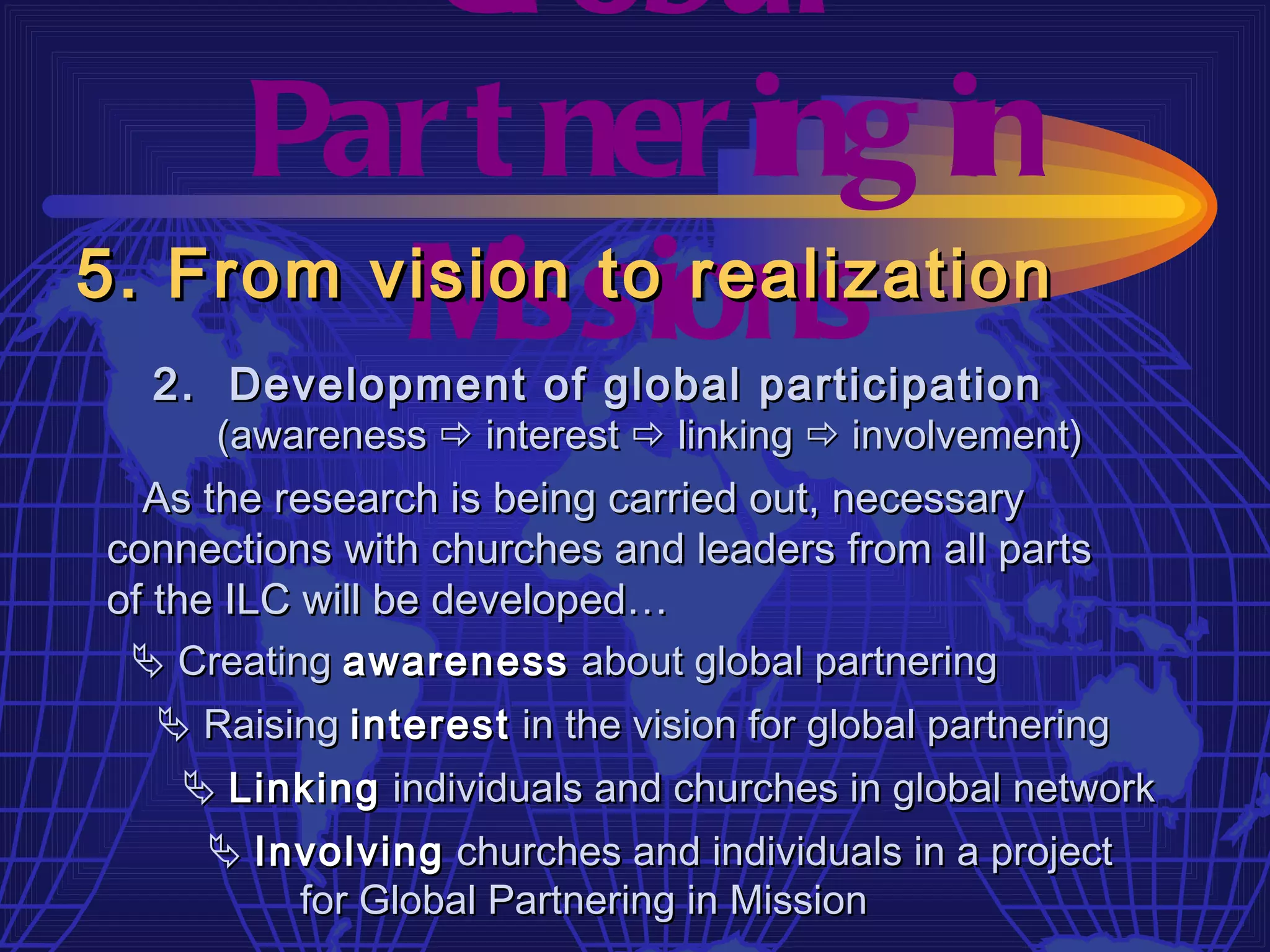 Gl obal
     Par t ner ing in
         M  issions
5. From vision to realization
  2. Development of global participation
     (awareness  interest  linking  involvement)
  As the research is being carried out, necessary
connections with churches and leaders from all parts
of the ILC will be developed…
  Creating awareness about global partnering
    Raising interest in the vision for global partnering
      Linking individuals and churches in global network
       Involving churches and individuals in a project
           for Global Partnering in Mission
 