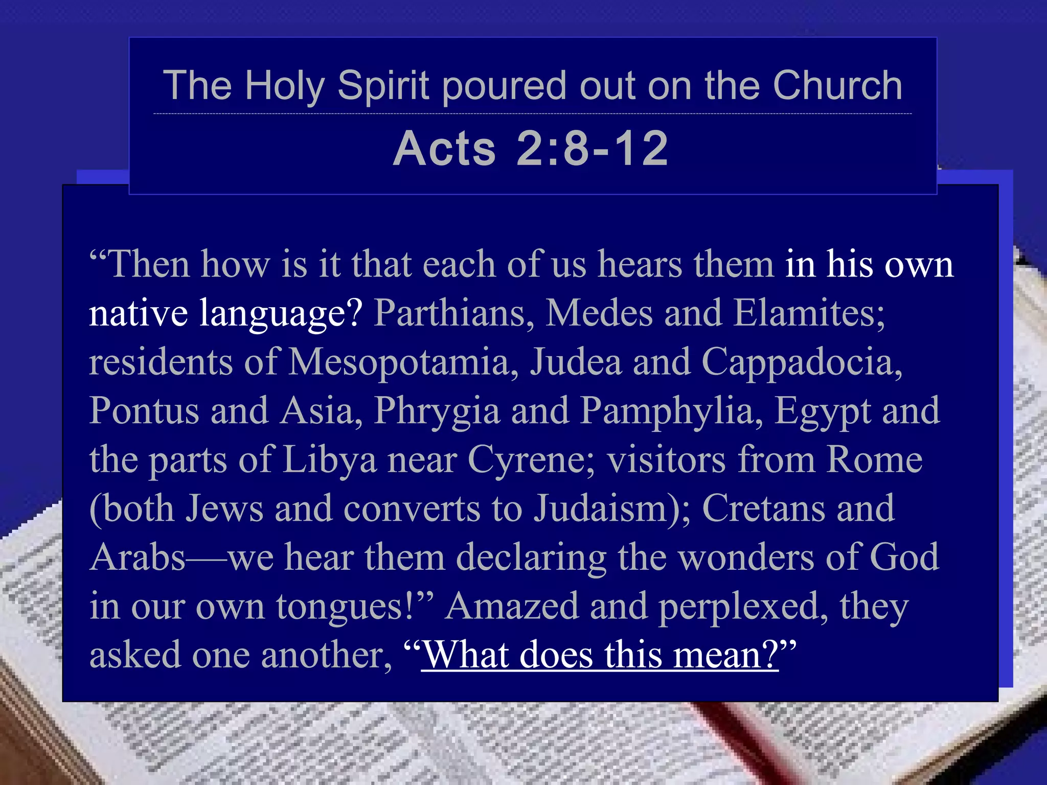 The Holy Spirit poured out on the Church
   ----------------------------------------------------------------------------------------------------------------------------------------------------------------------------------------------------------------------------------------------------------------




                                                                                    Acts 2:8-12

“Then how is it that each of us hears them in his own
native language? Parthians, Medes and Elamites;
residents of Mesopotamia, Judea and Cappadocia,
Pontus and Asia, Phrygia and Pamphylia, Egypt and
the parts of Libya near Cyrene; visitors from Rome
(both Jews and converts to Judaism); Cretans and
Arabs—we hear them declaring the wonders of God
in our own tongues!” Amazed and perplexed, they
asked one another, “What does this mean?”
 
