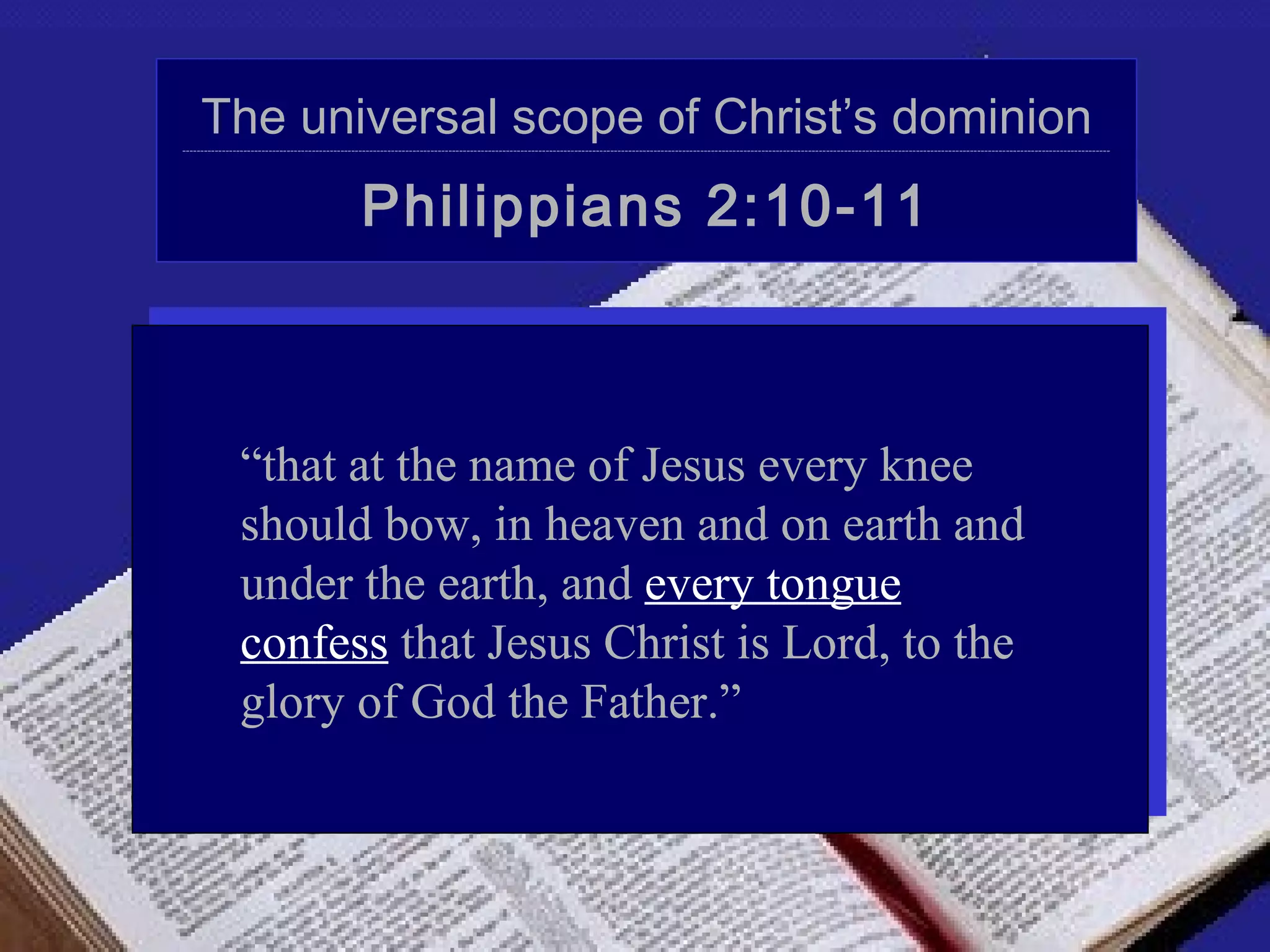 The universal scope of Christ’s dominion
------------------------------------------------------------------------------------------------------------------------------------------------------------------------------------------------------------------------------------------------------------------




                                                 Philippians 2:10-11



                “that at the name of Jesus every knee
                should bow, in heaven and on earth and
                under the earth, and every tongue
                confess that Jesus Christ is Lord, to the
                glory of God the Father.”
 